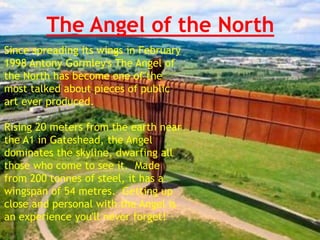 The Angel of the North
Since spreading its wings in February
1998 Antony Gormley's The Angel of
the North has become one of the
most talked about pieces of public
art ever produced.
Rising 20 meters from the earth near
the A1 in Gateshead, the Angel
dominates the skyline, dwarfing all
those who come to see it. Made
from 200 tonnes of steel, it has a
wingspan of 54 metres. Getting up
close and personal with the Angel is
an experience you'll never forget!
 