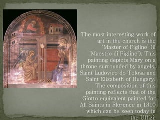 The most interesting work of
art in the church is the
‘Master of Figline’ (il
‘Maestro di Figline’). This
painting depicts Mary on a
throne surrounded by angels,
Saint Ludovico do Tolosa and
Saint Elizabeth of Hungary.
The composition of this
painting reflects that of the
Giotto equivalent painted for
All Saints in Florence in 1310
which can be seen today in
the Uffizi.
 