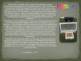 Delivering a symbolic ideal ranged from building complex
monuments to standardized and simple patterns. The Committee on
Standards of World War staged the most successful events in the
intention of the Republican Government in the consecration of the
national memory. On December 3, 1921 gathered in the noble hall of
the Military School, under the chairmanship of General Gomes da
Costa, some fighters who form the basis of the origin of CPGG that
for fifteen years would produce a mapping of the Great War
standards.
 Developed a work valued at 2,000 tales; erected seven patterns in the
old Portuguese sector Flanders and others in Luanda, Lourenço
Marques, Ponta Delgada and Santa Maria; promoted the celebrations
of April 9 and November 11; organized and managed the Museum of
Offerings to the Unknown Soldier; launched the civic cult of the
Olive Votive; seconded the action of North Patriotic Junta with the
incentive to build local council monuments and monument to
Carvalho Araújo in Vila Real; and did translade the remains of the
first soldier killed in Flanders of Richebourg Cemetery l'Avoué for
Barquinha.
 Monetary and logistical means not missing, "through an intense
patriotic propaganda, in formal sessions, conferences and festivals",
with the support of Portuguese communities abroad, especially the
Brazilian, and the compulsory affixing of the seal of the Great War
standards. (03-12-1921 to 10-11-1936) CPGG - Committee on Standards
of the Great War.

 Ana Militão – 6th B
 