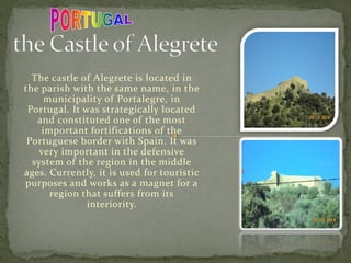 The castle of Alegrete is located in
the parish with the same name, in the
municipality of Portalegre, in
Portugal. It was strategically located
and constituted one of the most
important fortifications of the
Portuguese border with Spain. It was
very important in the defensive
system of the region in the middle
ages. Currently, it is used for touristic
purposes and works as a magnet for a
region that suffers from its
interiority.
 