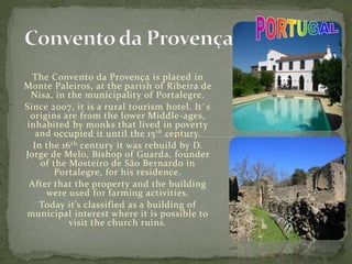 The Convento da Provença is placed in
Monte Paleiros, at the parish of Ribeira de
Nisa, in the municipality of Portalegre.
Since 2007, it is a rural tourism hotel. It`s
origins are from the lower Middle-ages,
inhabited by monks that lived in poverty
and occupied it until the 15th century.
In the 16th century it was rebuild by D.
Jorge de Melo, Bishop of Guarda, founder
of the Mosteiro de São Bernardo in
Portalegre, for his residence.
After that the property and the building
were used for farming activities.
Today it’s classified as a building of
municipal interest where it is possible to
visit the church ruins.
 