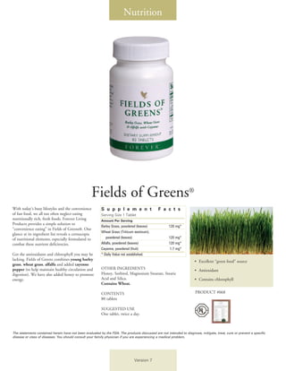 Nutrition




                                                     Fields of Greens®
With today’s busy lifestyles and the convenience         S u p p l e m e n t                  F a c t s
of fast food, we all too often neglect eating            Serving Size 1 Tablet
nutritionally rich, fresh foods. Forever Living          Amount Per Serving		
Products provides a simple solution to
                                                         Barley Grass, powdered (leaves)		           120 mg*
“convenience eating” in Fields of Greens®. One
                                                         Wheat Grass (Triticum aestivum),
glance at its ingredient list reveals a cornucopia
of nutritional elements, especially formulated to        	 powdered (leaves)		                       120 mg*
combat these nutrient deficiencies.                      Alfalfa, powdered (leaves)		                120 mg*
                                                         Cayenne, powdered (fruit)		                 1.7 mg*
Get the antioxidants and chlorophyll you may be          * Daily Value not established.
lacking. Fields of Greens combines young barley                                                                       •	 Excellent “green food” source
grass, wheat grass, alfalfa and added cayenne
pepper (to help maintain healthy circulation and         OTHER INGREDIENTS                                            • 	Antioxidant
digestion). We have also added honey to promote          Honey, Sorbitol, Magnesium Stearate, Stearic
energy.                                                  Acid and Silica.                                             • 	Contains chlorophyll
                                                         Contains Wheat.

                                                         CONTENTS                                                     PRODUCT #068
                                                         80 tablets

                                                         SUGGESTED USE
                                                         One tablet, twice a day.



The statements contained herein have not been evaluated by the FDA. The products discussed are not intended to diagnose, mitigate, treat, cure or prevent a specific
disease or class of diseases. You should consult your family physician if you are experiencing a medical problem.




                                                                              Version 7
 