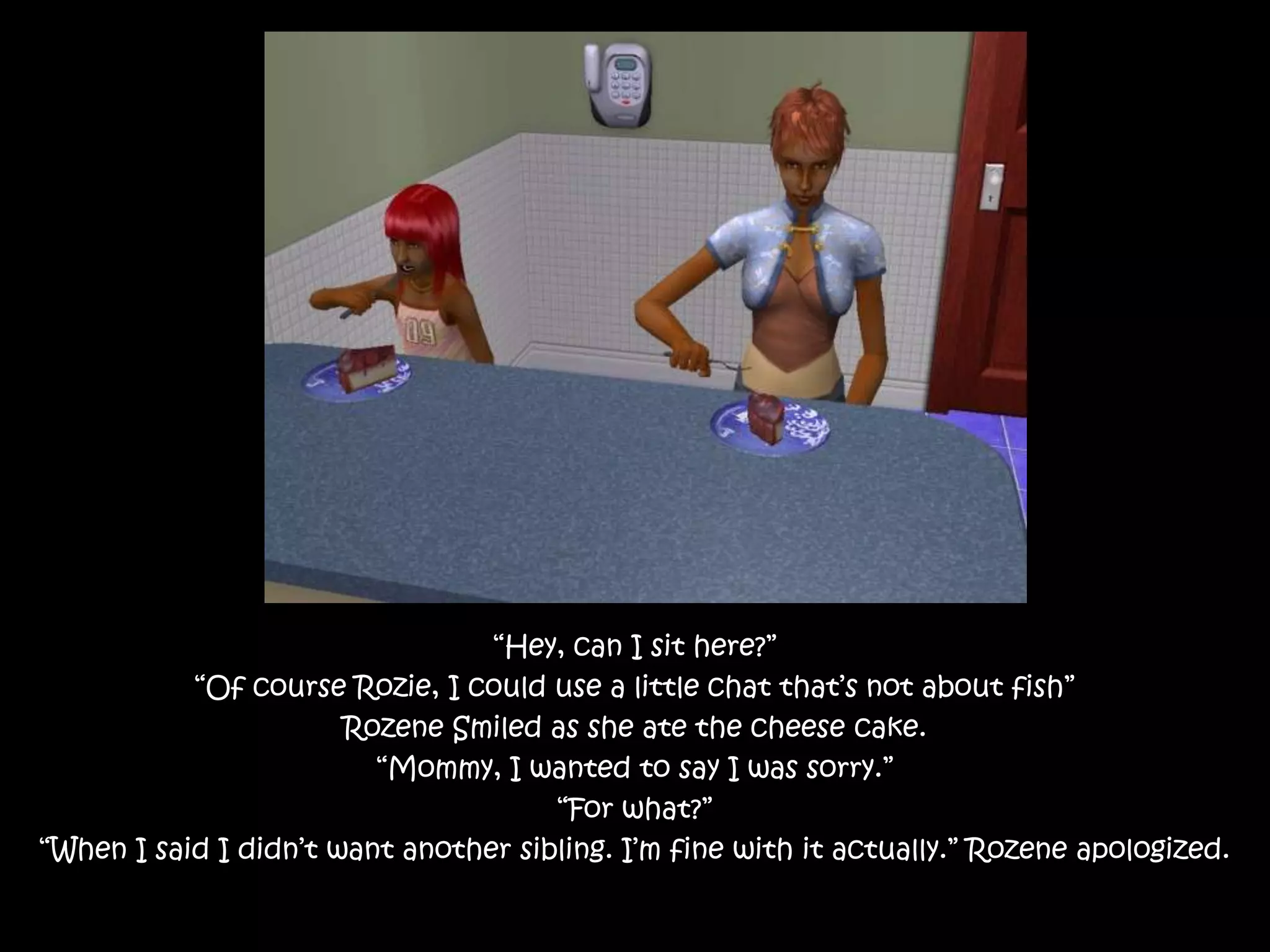 “Hey, can I sit here?”“Of course Rozie, I could use a little chat that’s not about fish”Rozene Smiled as she ate the cheese cake.“Mommy, I wanted to say I was sorry.”“For what?”“When I said I didn’t want another sibling. I’m fine with it actually.” Rozene apologized.