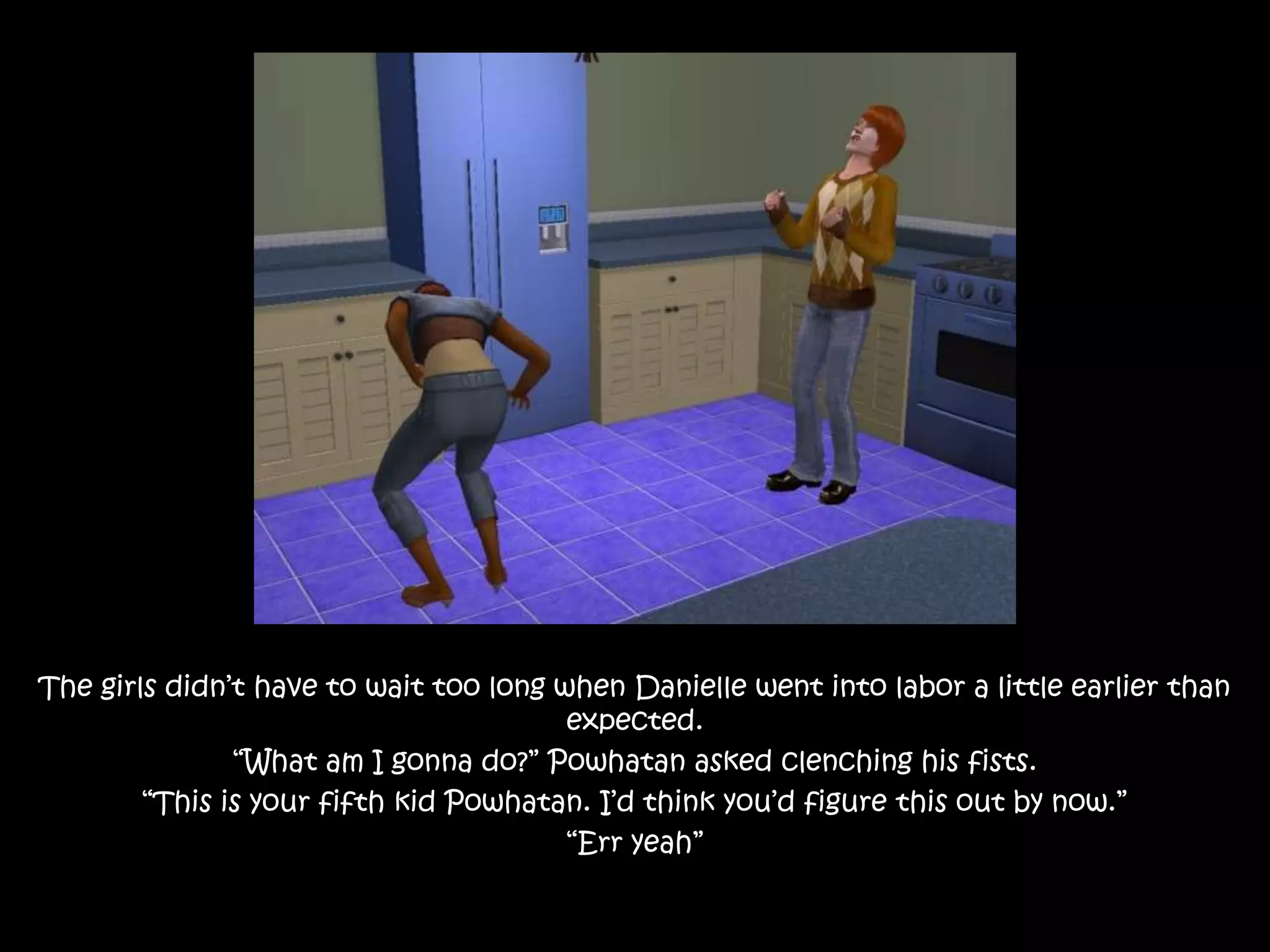 The girls didn’t have to wait too long when Danielle went into labor a little earlier than expected.“What am I gonna do?” Powhatan asked clenching his fists.“This is your fifth kid Powhatan. I’d think you’d figure this out by now.”“Err yeah”