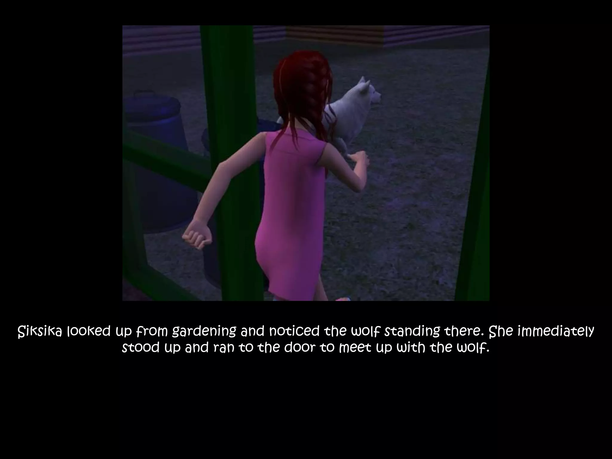 Siksika looked up from gardening and noticed the wolf standing there. She immediately stood up and ran to the door to meet up with the wolf.