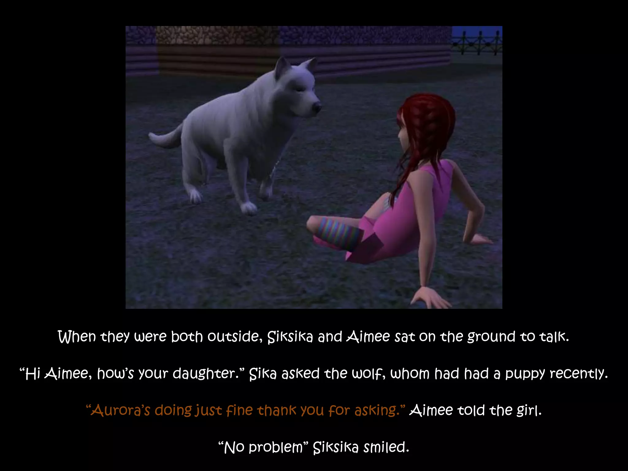 When they were both outside, Siksika and Aimee sat on the ground to talk.“Hi Aimee, how’s your daughter.” Sika asked the wolf, whom had had a puppy recently.“Aurora’s doing just fine thank you for asking.” Aimee told the girl.“No problem” Siksika smiled.