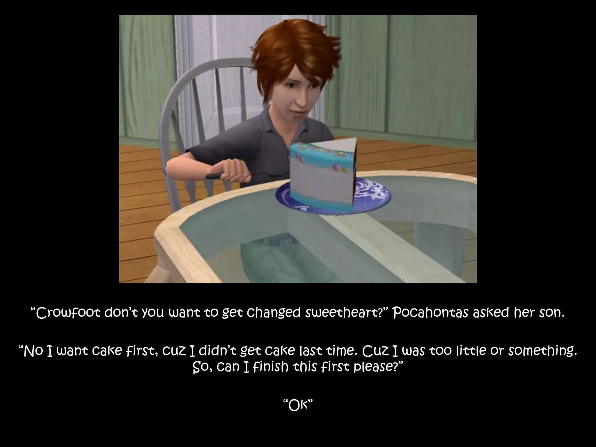“Crowfoot don’t you want to get changed sweetheart?” Pocahontas asked her son.“No I want cake first, cuz I didn’t get cake last time. Cuz I was too little or something. So, can I finish this first please?”“Ok”