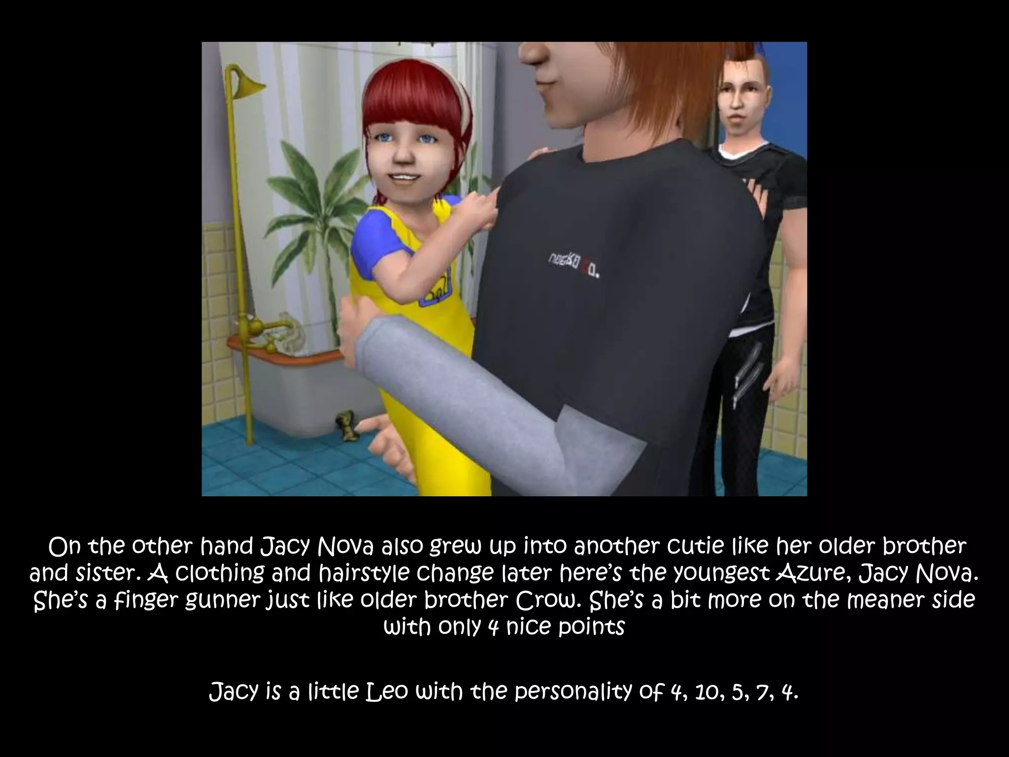  On the other hand Jacy Nova also grew up into another cutie like her older brother and sister. A clothing and hairstyle change later here’s the youngest Azure, Jacy Nova. She’s a finger gunner just like older brother Crow. She’s a bit more on the meaner side with only 4 nice pointsJacy is a little Leo with the personality of 4, 10, 5, 7, 4.