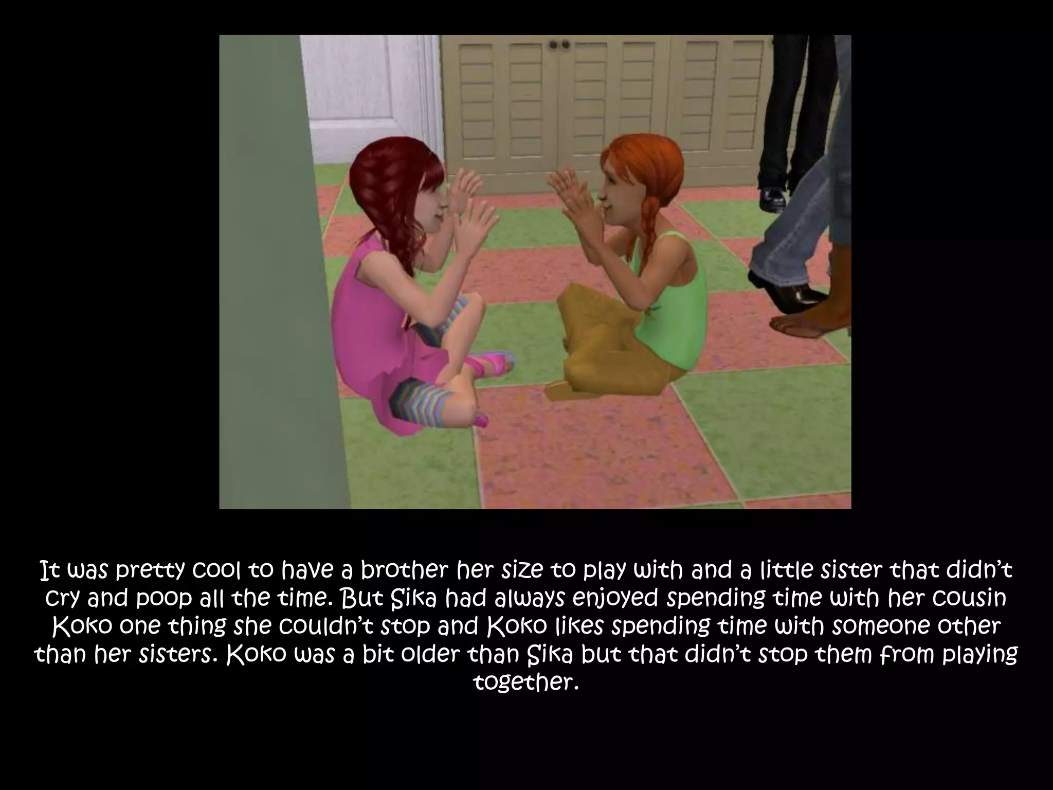 It was pretty cool to have a brother her size to play with and a little sister that didn’t cry and poop all the time. But Sika had always enjoyed spending time with her cousin Koko one thing she couldn’t stop and Koko likes spending time with someone other than her sisters. Koko was a bit older than Sika but that didn’t stop them from playing together.