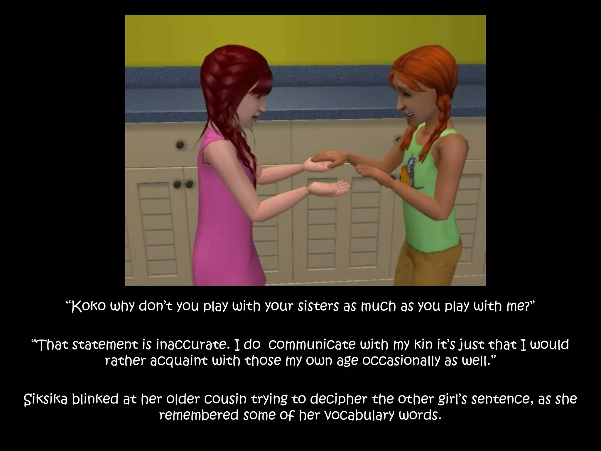 “Koko why don’t you play with your sisters as much as you play with me?”“That statement is inaccurate. I do  communicate with my kin it’s just that I would rather acquaint with those my own age occasionally as well.”Siksika blinked at her older cousin trying to decipher the other girl’s sentence, as she remembered some of her vocabulary words.