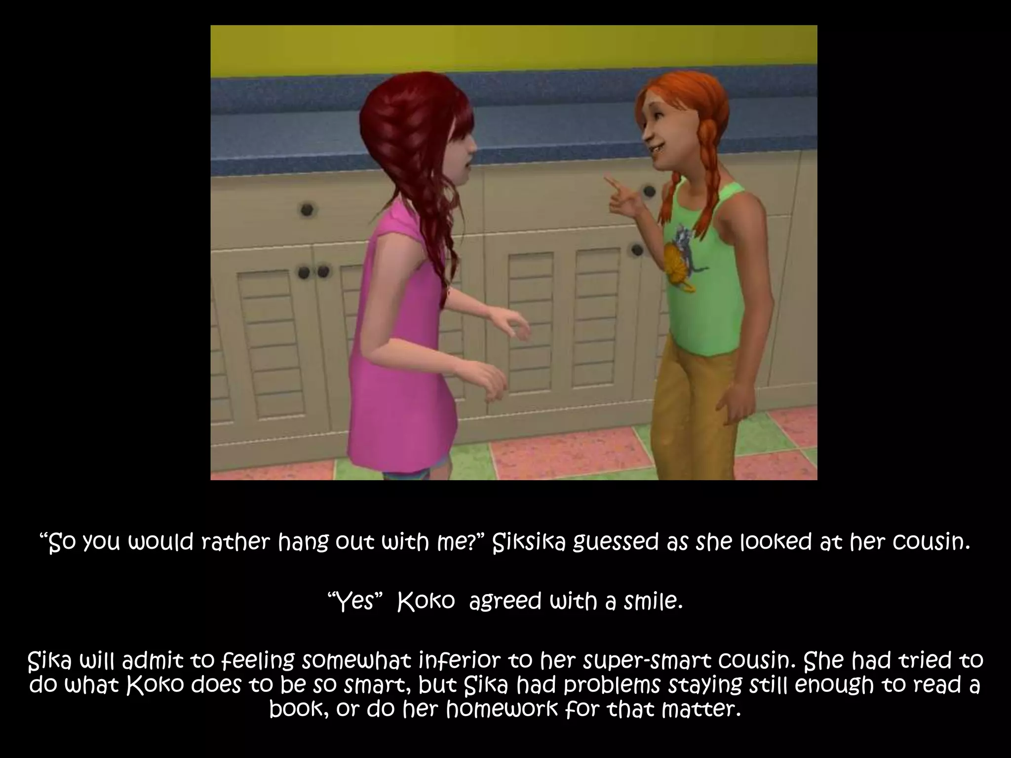 “So you would rather hang out with me?” Siksika guessed as she looked at her cousin.“Yes”  Koko  agreed with a smile.Sika will admit to feeling somewhat inferior to her super-smart cousin. She had tried to do what Koko does to be so smart, but Sika had problems staying still enough to read a book, or do her homework for that matter.