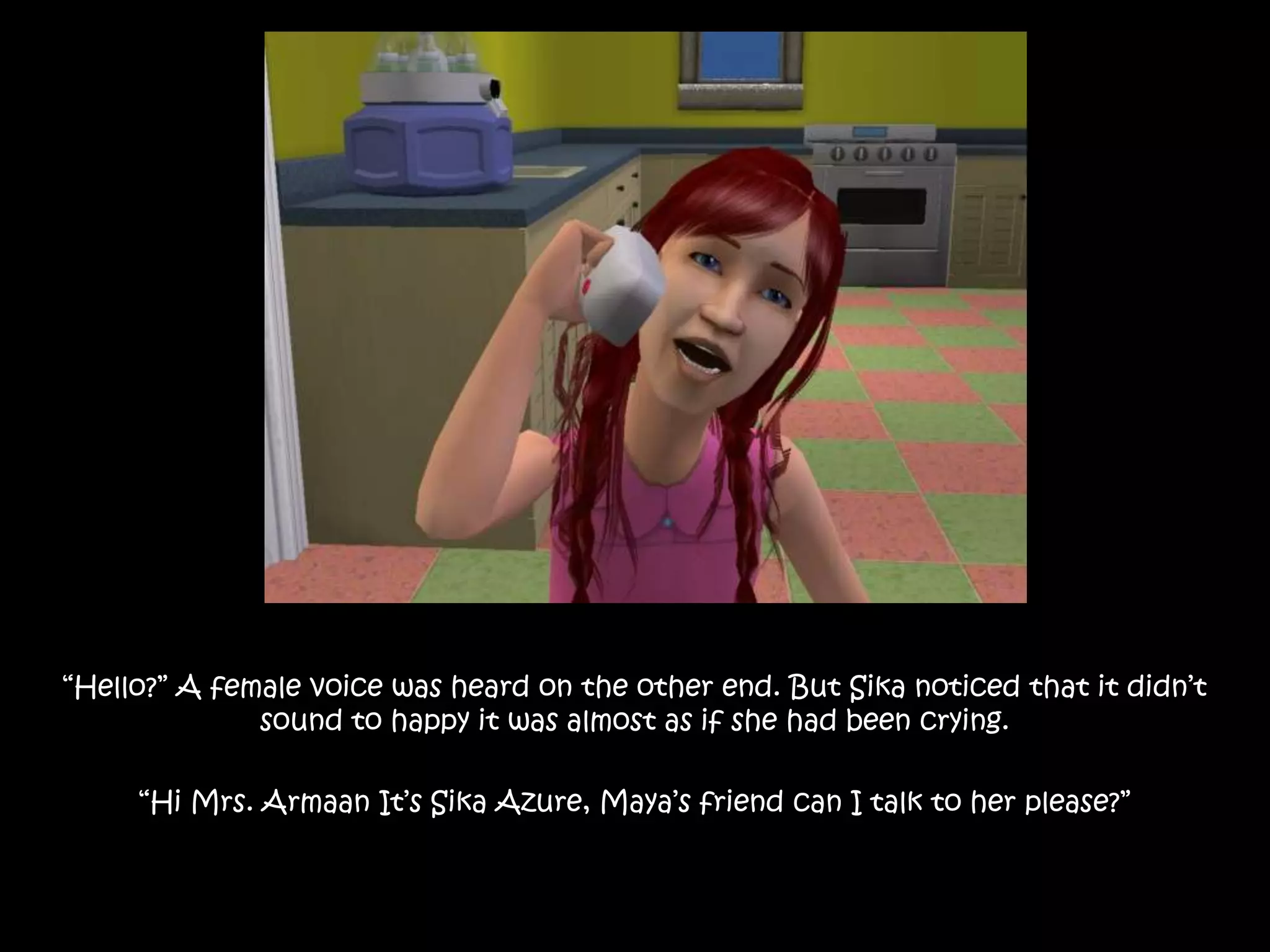 “Hello?” A female voice was heard on the other end. But Sika noticed that it didn’t sound to happy it was almost as if she had been crying.“Hi Mrs. Armaan It’s Sika Azure, Maya’s friend can I talk to her please?”
