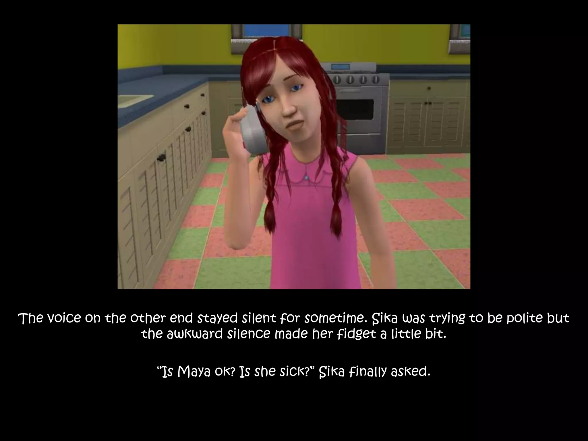 The voice on the other end stayed silent for sometime. Sika was trying to be polite but the awkward silence made her fidget a little bit. “Is Maya ok? Is she sick?” Sika finally asked.