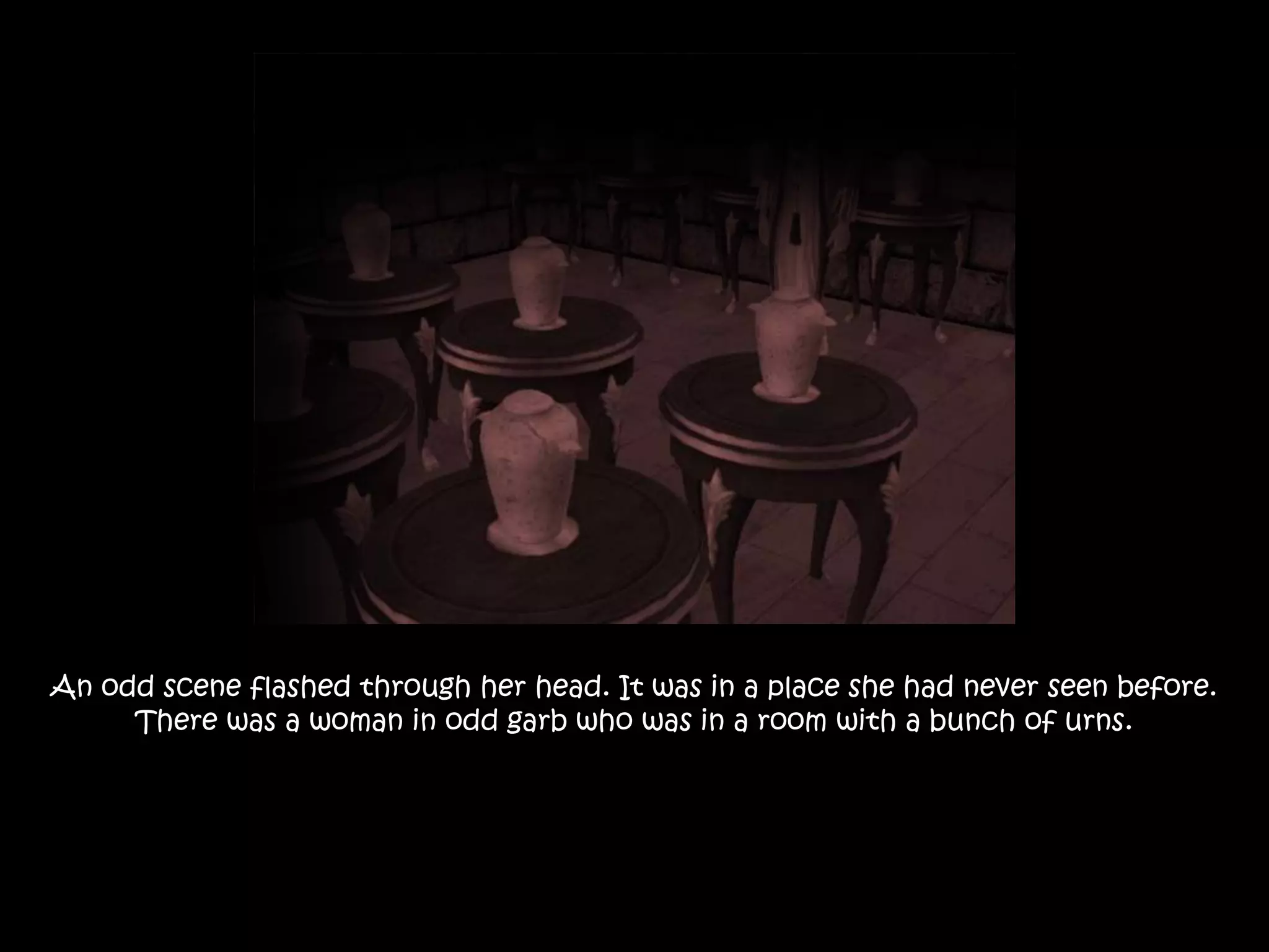 An odd scene flashed through her head. It was in a place she had never seen before. There was a woman in odd garb who was in a room with a bunch of urns.