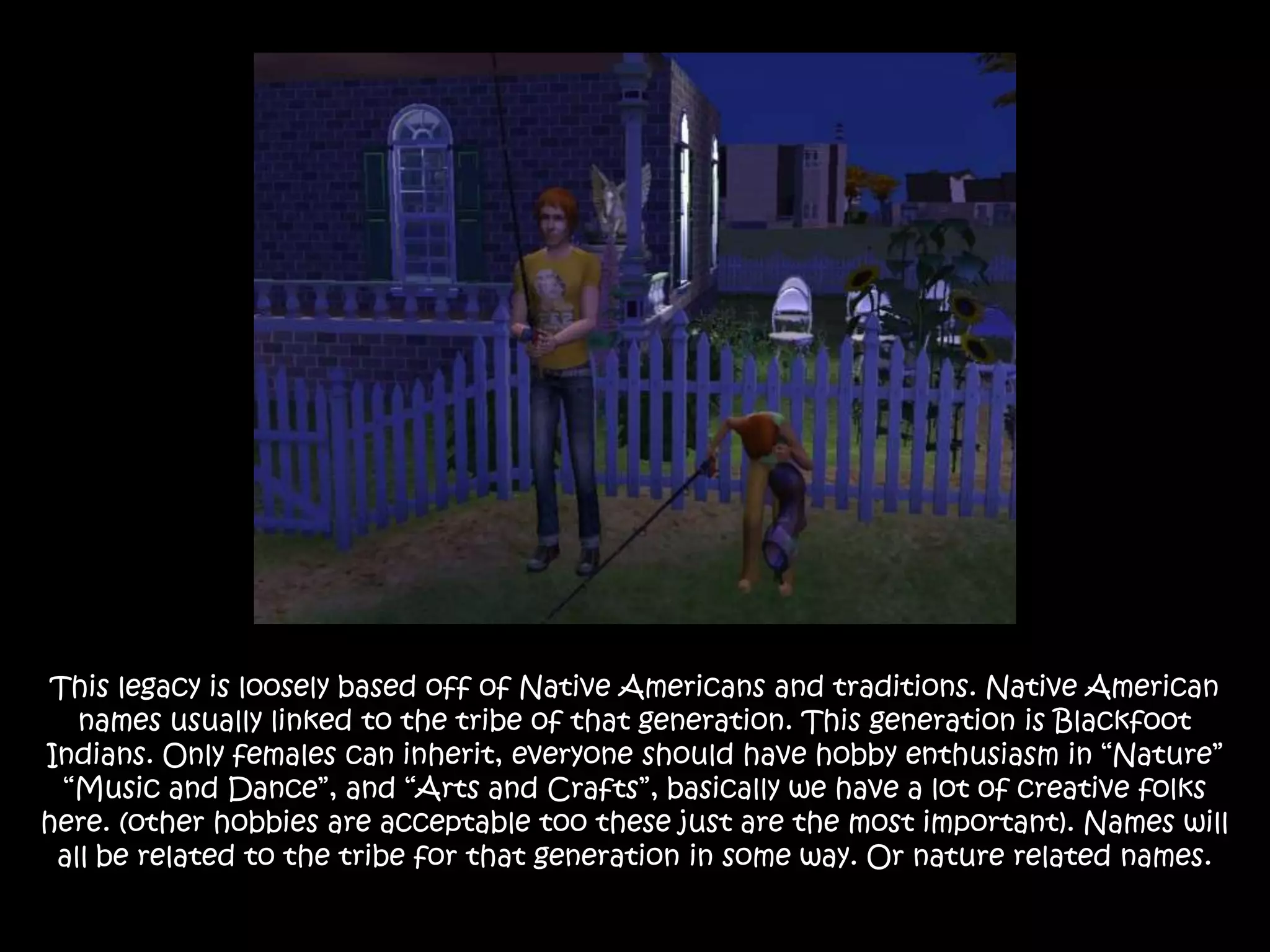 This legacy is loosely based off of Native Americans and traditions. Native American names usually linked to the tribe of that generation. This generation is Blackfoot Indians. Only females can inherit, everyone should have hobby enthusiasm in “Nature” “Music and Dance”, and “Arts and Crafts”, basically we have a lot of creative folks here. (other hobbies are acceptable too these just are the most important). Names will all be related to the tribe for that generation in some way. Or nature related names.