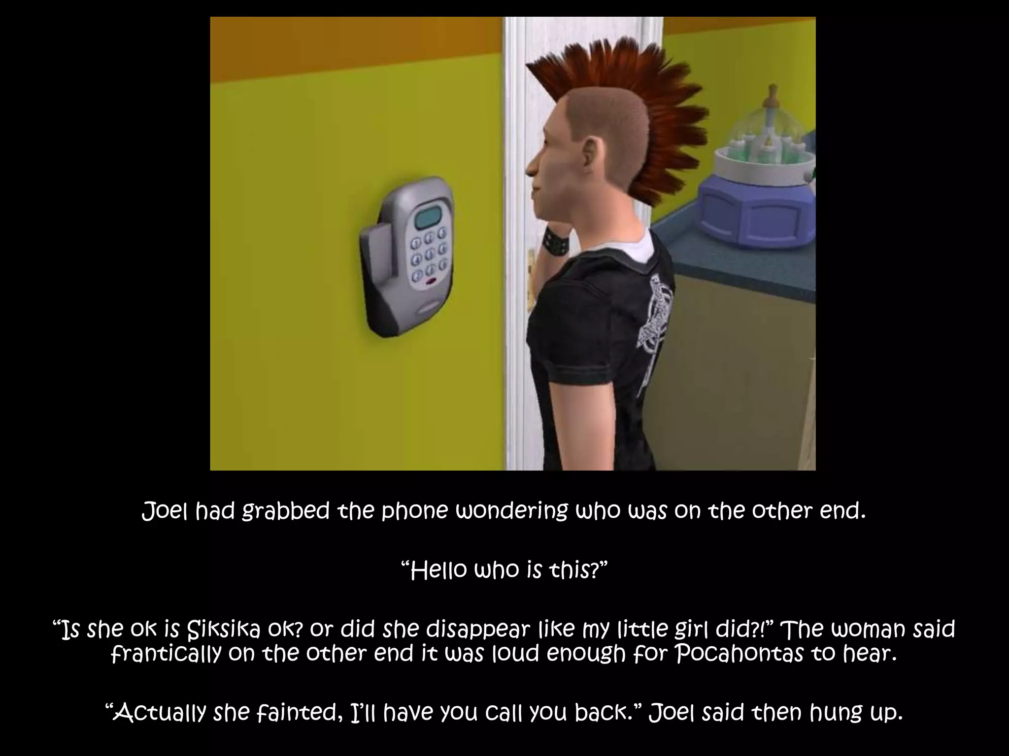 Joel had grabbed the phone wondering who was on the other end.“Hello who is this?”“Is she ok is Siksika ok? or did she disappear like my little girl did?!” The woman said frantically on the other end it was loud enough for Pocahontas to hear. “Actually she fainted, I’ll have you call you back.” Joel said then hung up.