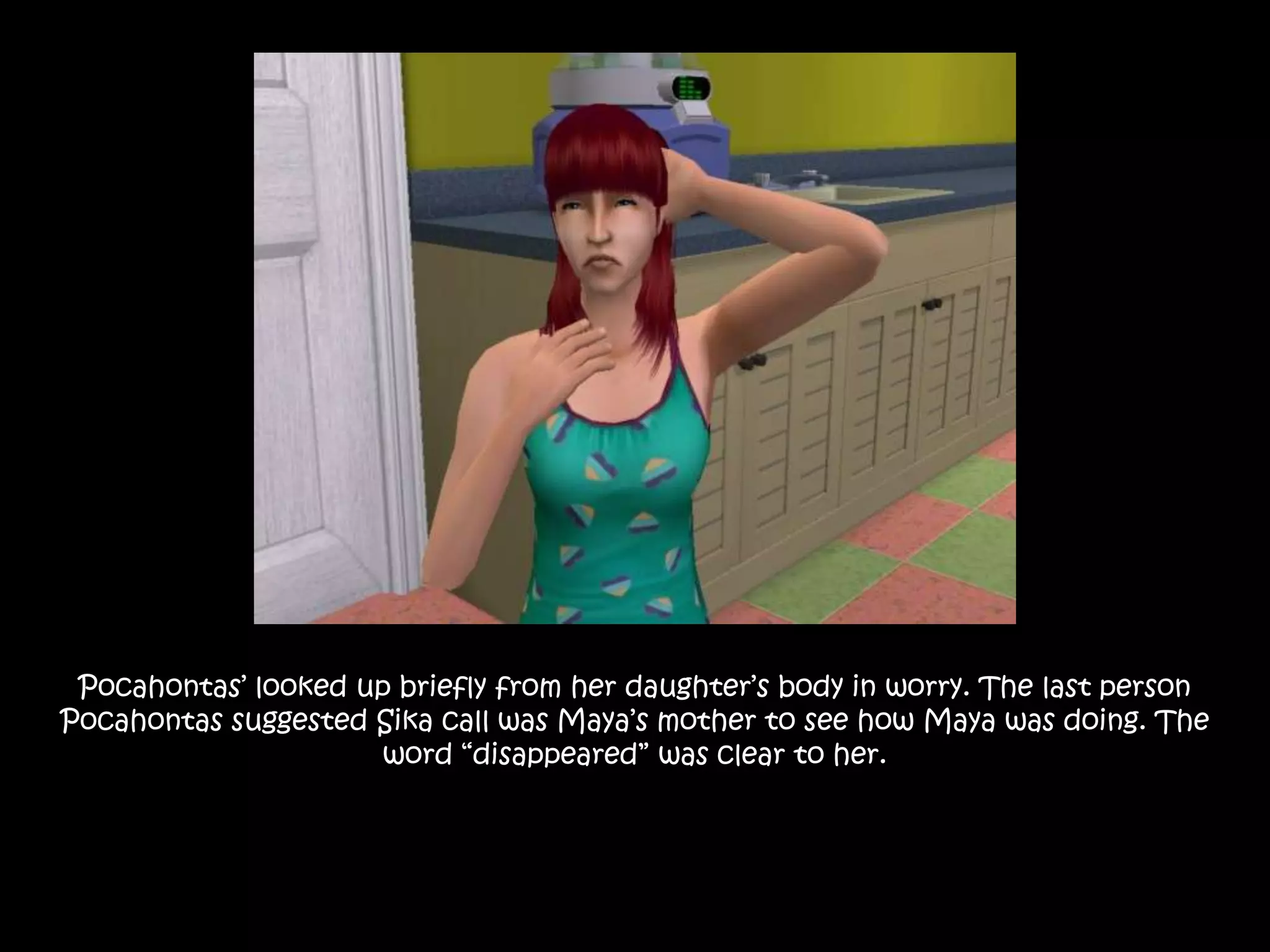 Pocahontas’ looked up briefly from her daughter’s body in worry. The last person Pocahontas suggested Sika call was Maya’s mother to see how Maya was doing. The word “disappeared” was clear to her. 