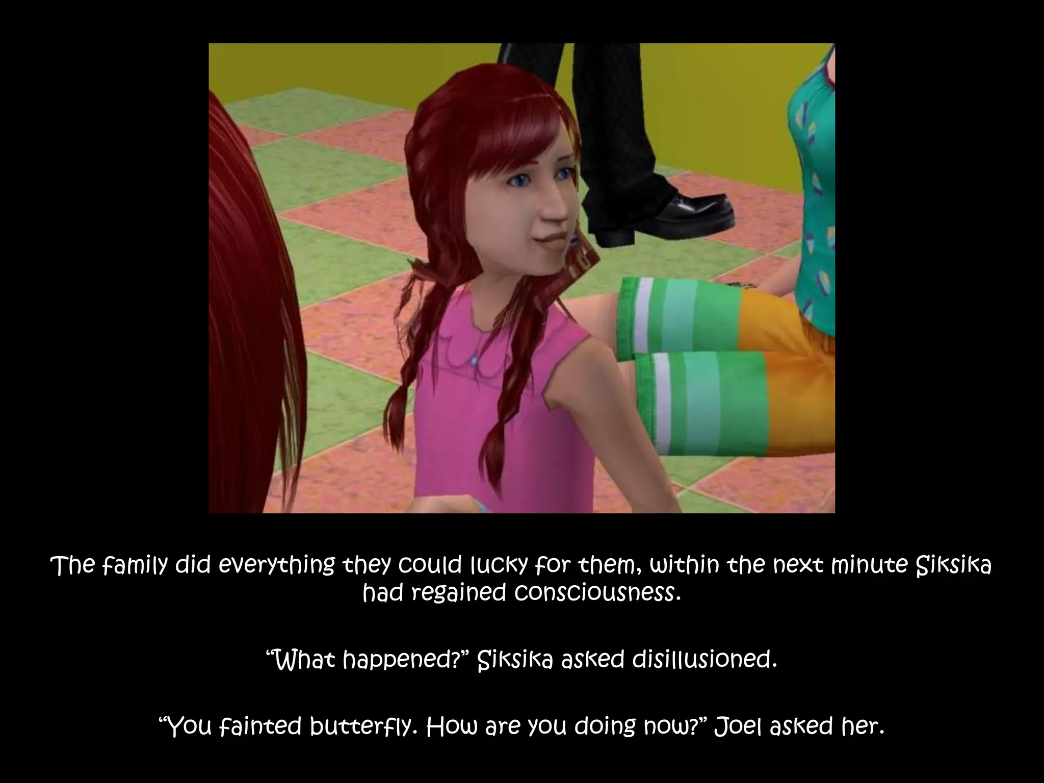 The family did everything they could lucky for them, within the next minute Siksika had regained consciousness.“What happened?” Siksika asked disillusioned.“You fainted butterfly. How are you doing now?” Joel asked her.