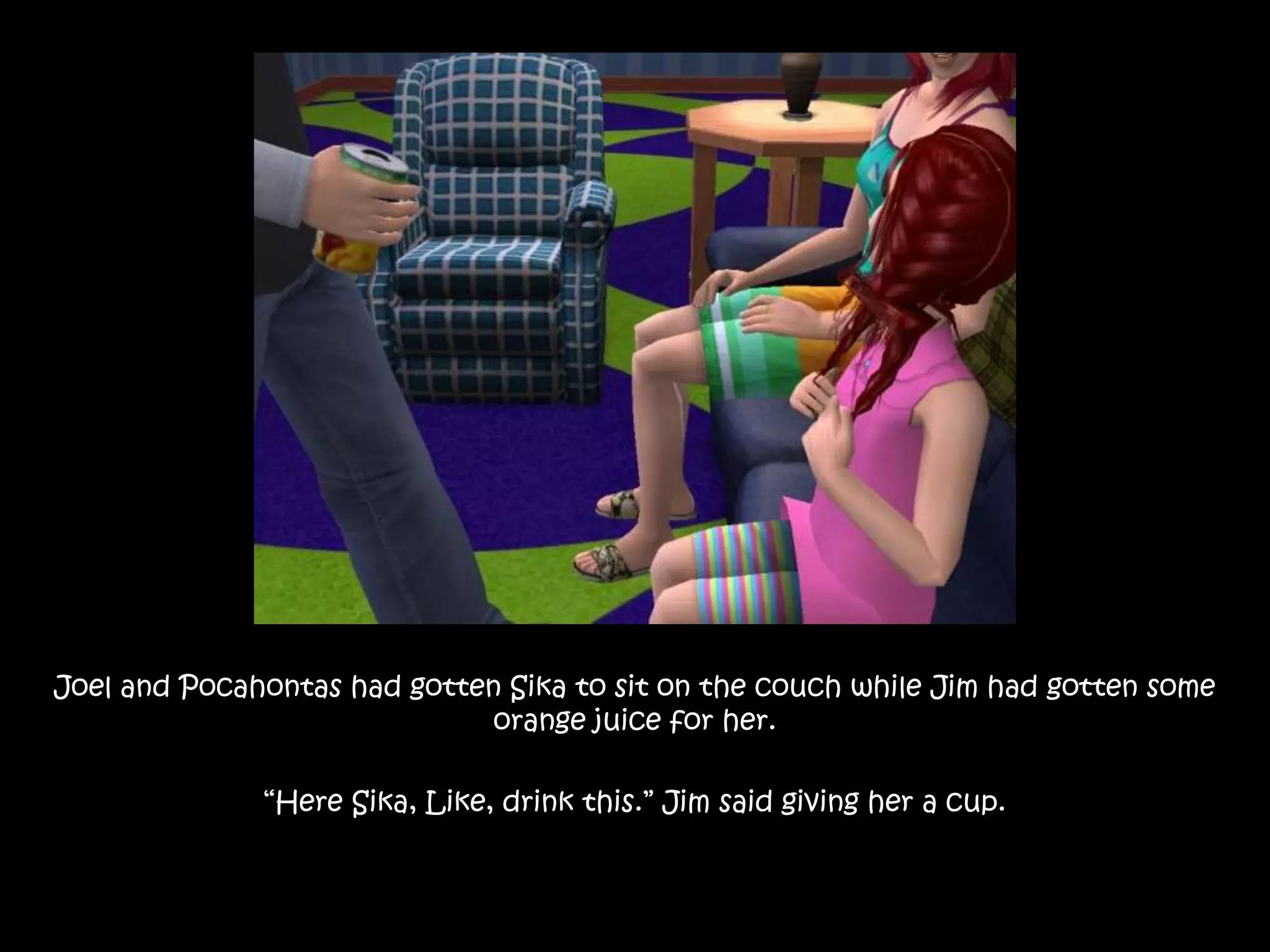 Joel and Pocahontas had gotten Sika to sit on the couch while Jim had gotten some orange juice for her.“Here Sika, Like, drink this.” Jim said giving her a cup.