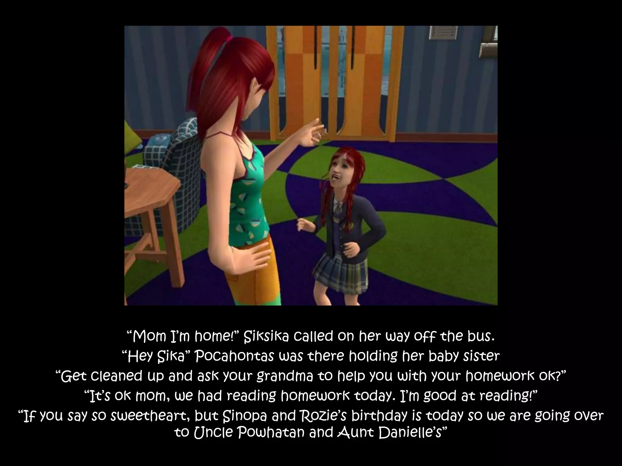 “Mom I’m home!” Siksika called on her way off the bus.“Hey Sika” Pocahontas was there holding her baby sister“Get cleaned up and ask your grandma to help you with your homework ok?”“It’s ok mom, we had reading homework today. I’m good at reading!”“If you say so sweetheart, but Sinopa and Rozie’s birthday is today so we are going over to Uncle Powhatan and Aunt Danielle’s”