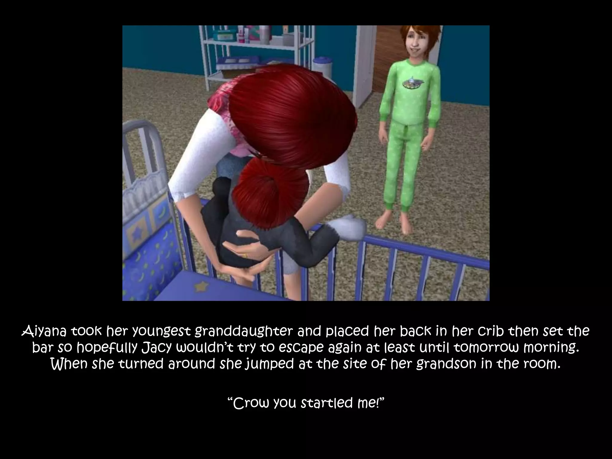 Aiyana took her youngest granddaughter and placed her back in her crib then set the bar so hopefully Jacy wouldn’t try to escape again at least until tomorrow morning. When she turned around she jumped at the site of her grandson in the room.“Crow you startled me!” 