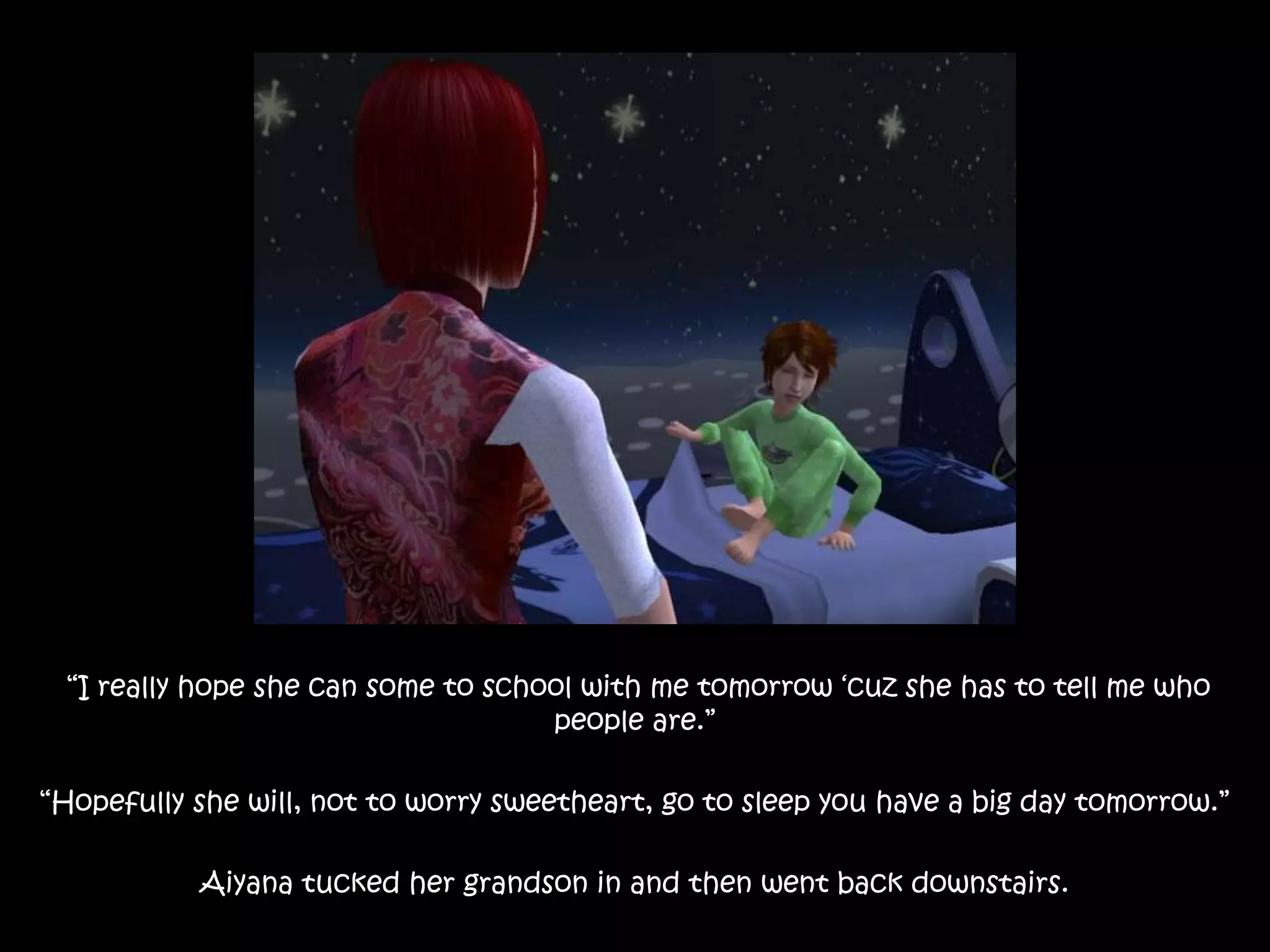  “I really hope she can some to school with me tomorrow ‘cuz she has to tell me who people are.”“Hopefully she will, not to worry sweetheart, go to sleep you have a big day tomorrow.”Aiyana tucked her grandson in and then went back downstairs.
