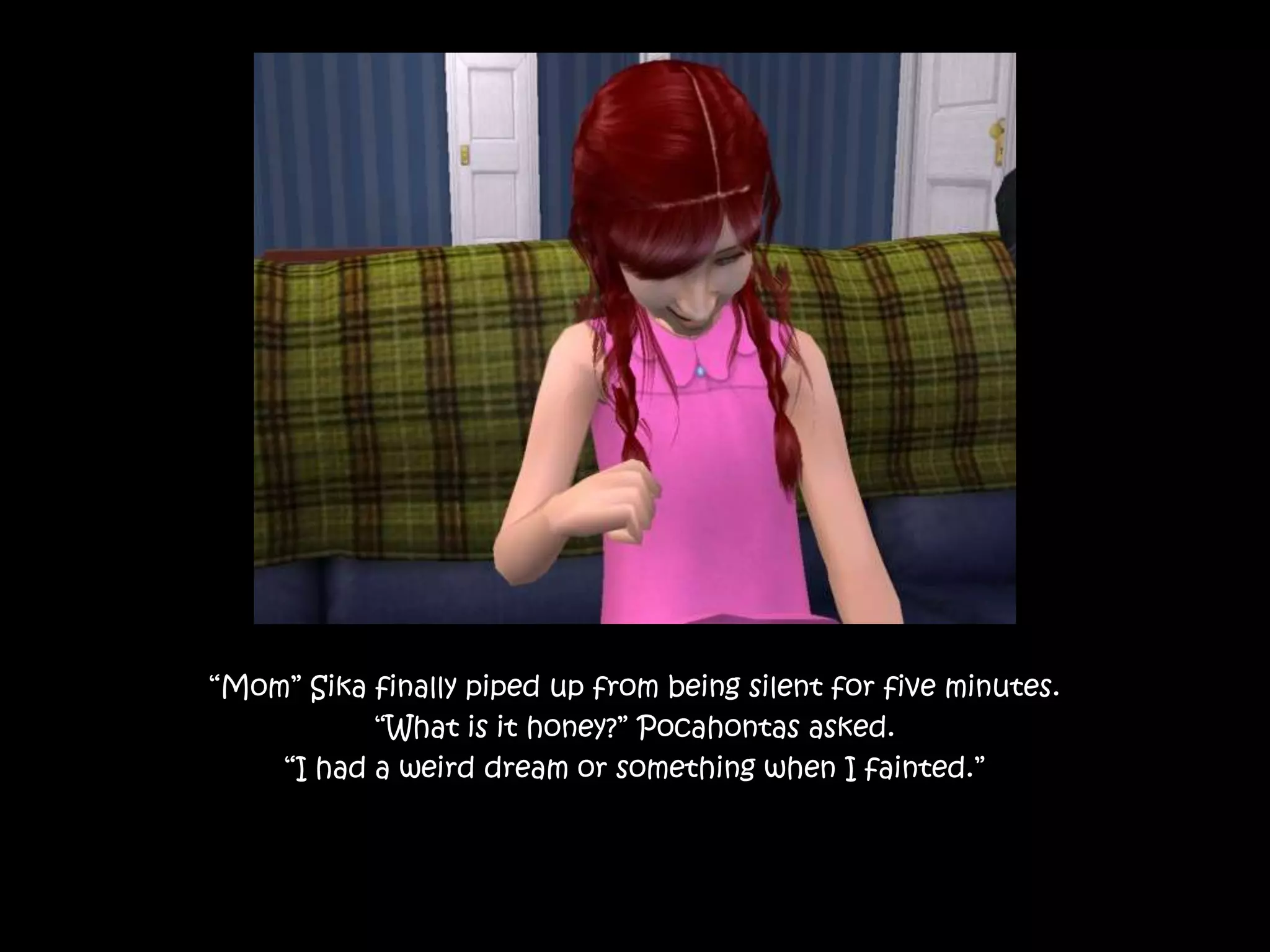 “Mom” Sika finally piped up from being silent for five minutes.“What is it honey?” Pocahontas asked.“I had a weird dream or something when I fainted.”