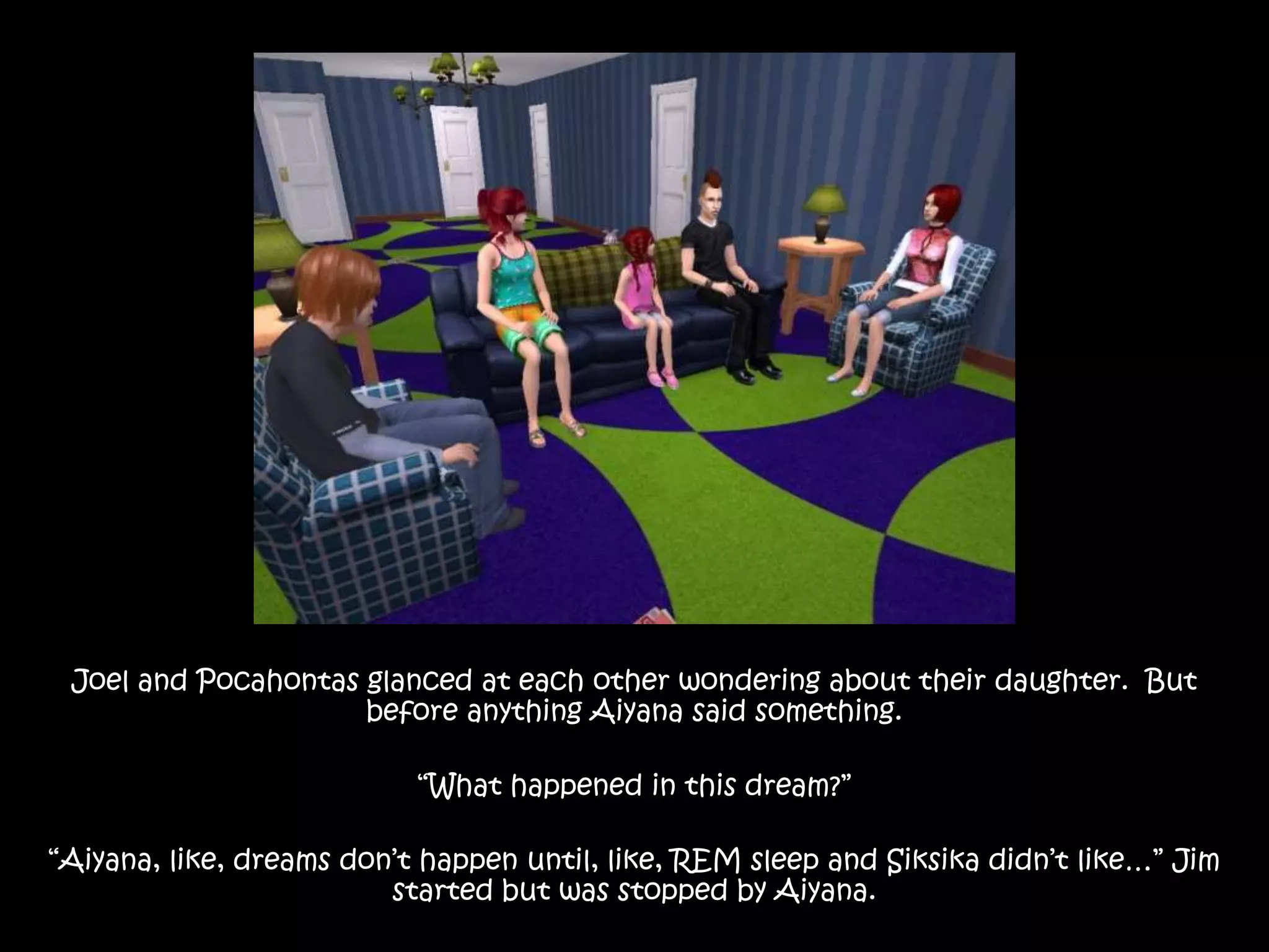 Joel and Pocahontas glanced at each other wondering about their daughter.  But before anything Aiyana said something.“What happened in this dream?”“Aiyana, like, dreams don’t happen until, like, REM sleep and Siksika didn’t like…” Jim started but was stopped by Aiyana.
