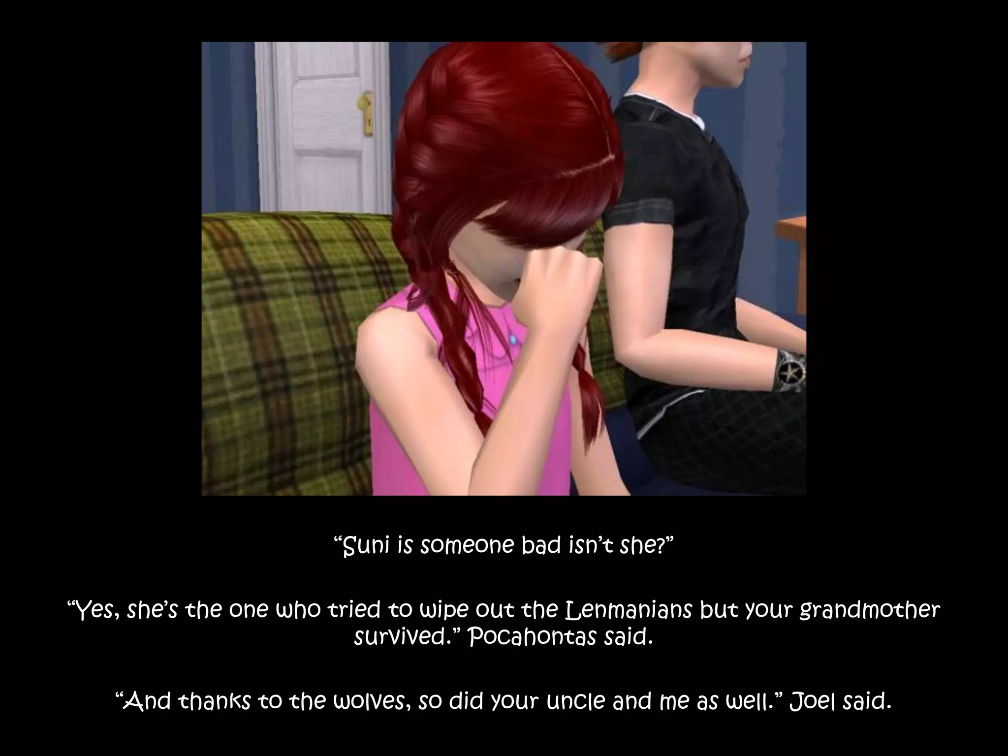 “Suni is someone bad isn’t she?”“Yes, she’s the one who tried to wipe out the Lenmanians but your grandmother survived.” Pocahontas said.“And thanks to the wolves, so did your uncle and me as well.” Joel said.