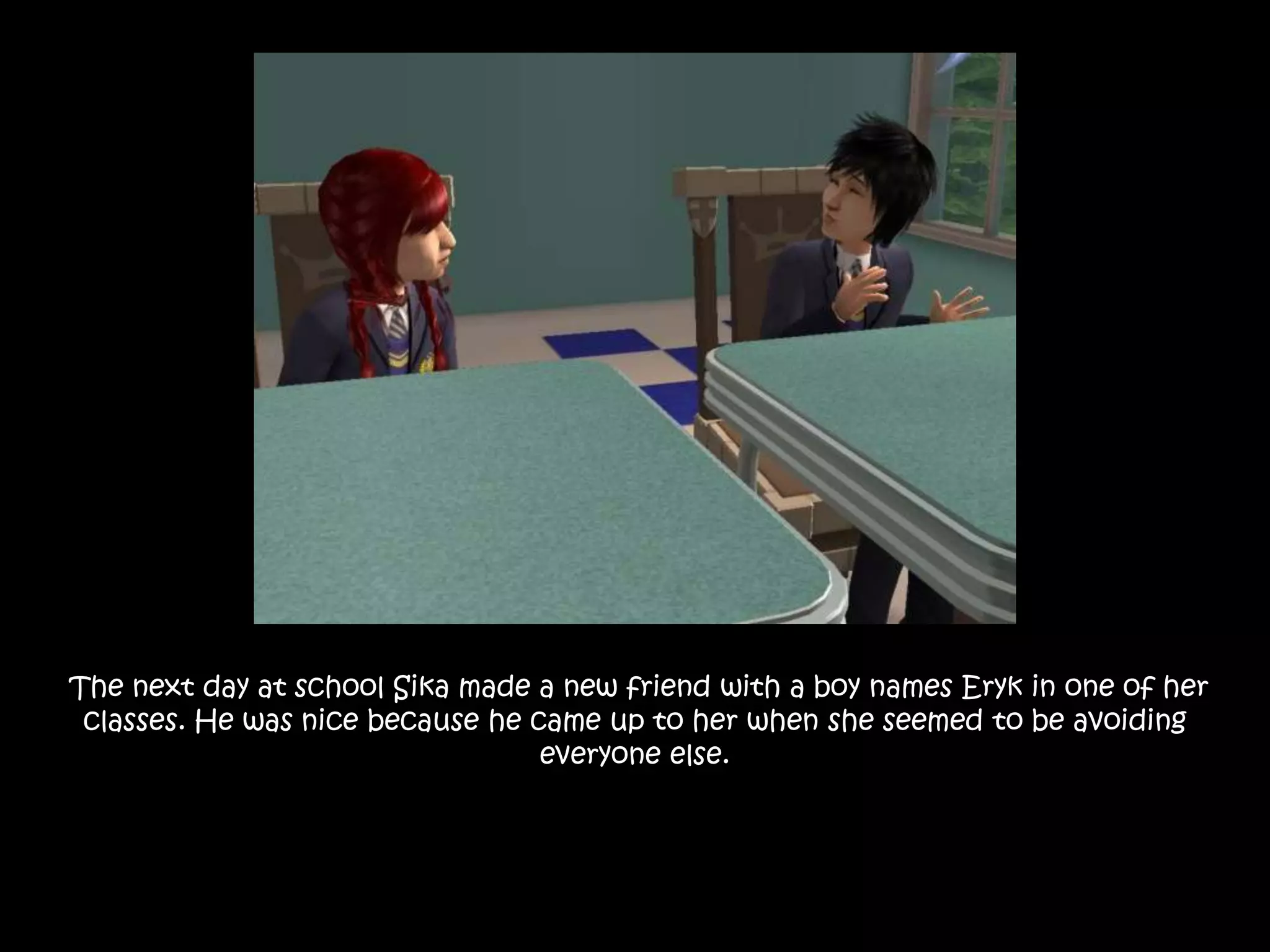  The next day at school Sika made a new friend with a boy names Eryk in one of her classes. He was nice because he came up to her when she seemed to be avoiding everyone else.