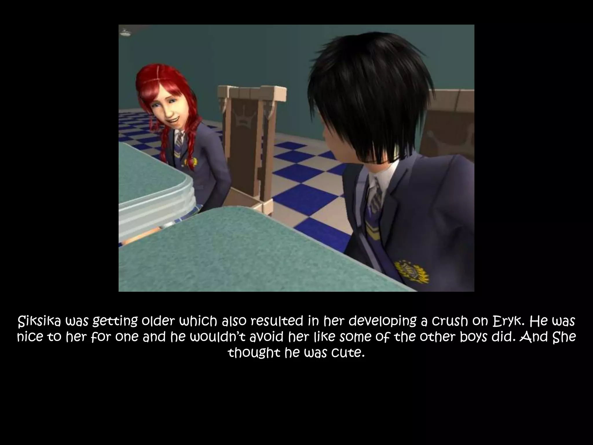 Siksika was getting older which also resulted in her developing a crush on Eryk. He was nice to her for one and he wouldn’t avoid her like some of the other boys did. And She thought he was cute.