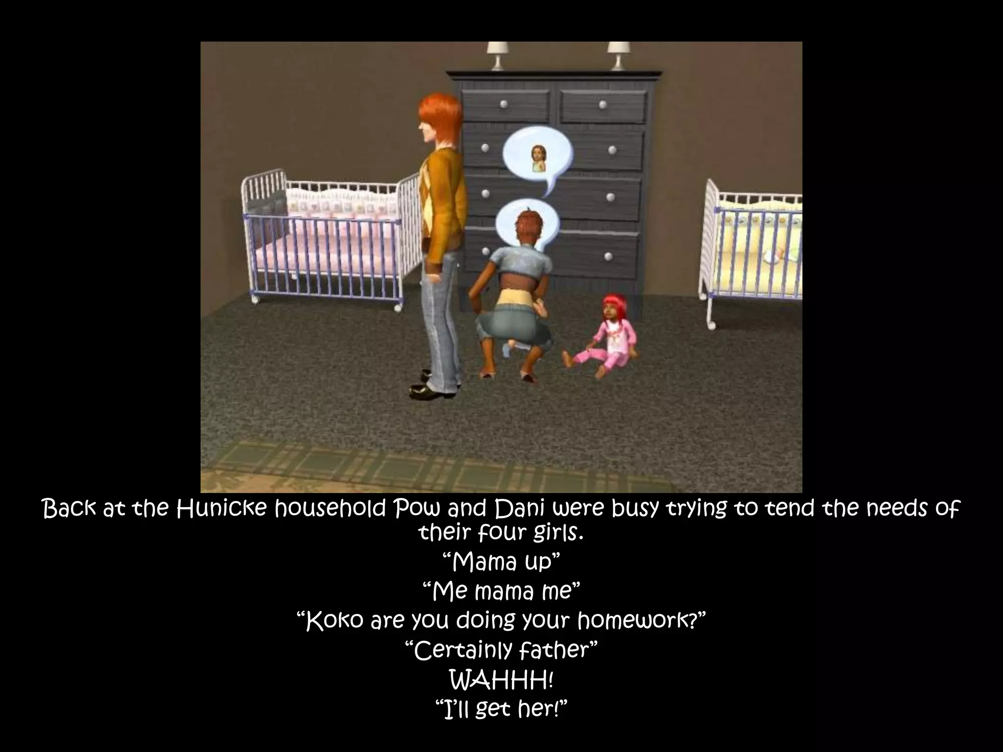 Back at the Hunicke household Pow and Dani were busy trying to tend the needs of their four girls.“Mama up”“Me mama me”“Koko are you doing your homework?”“Certainly father”WAHHH!“I’ll get her!”