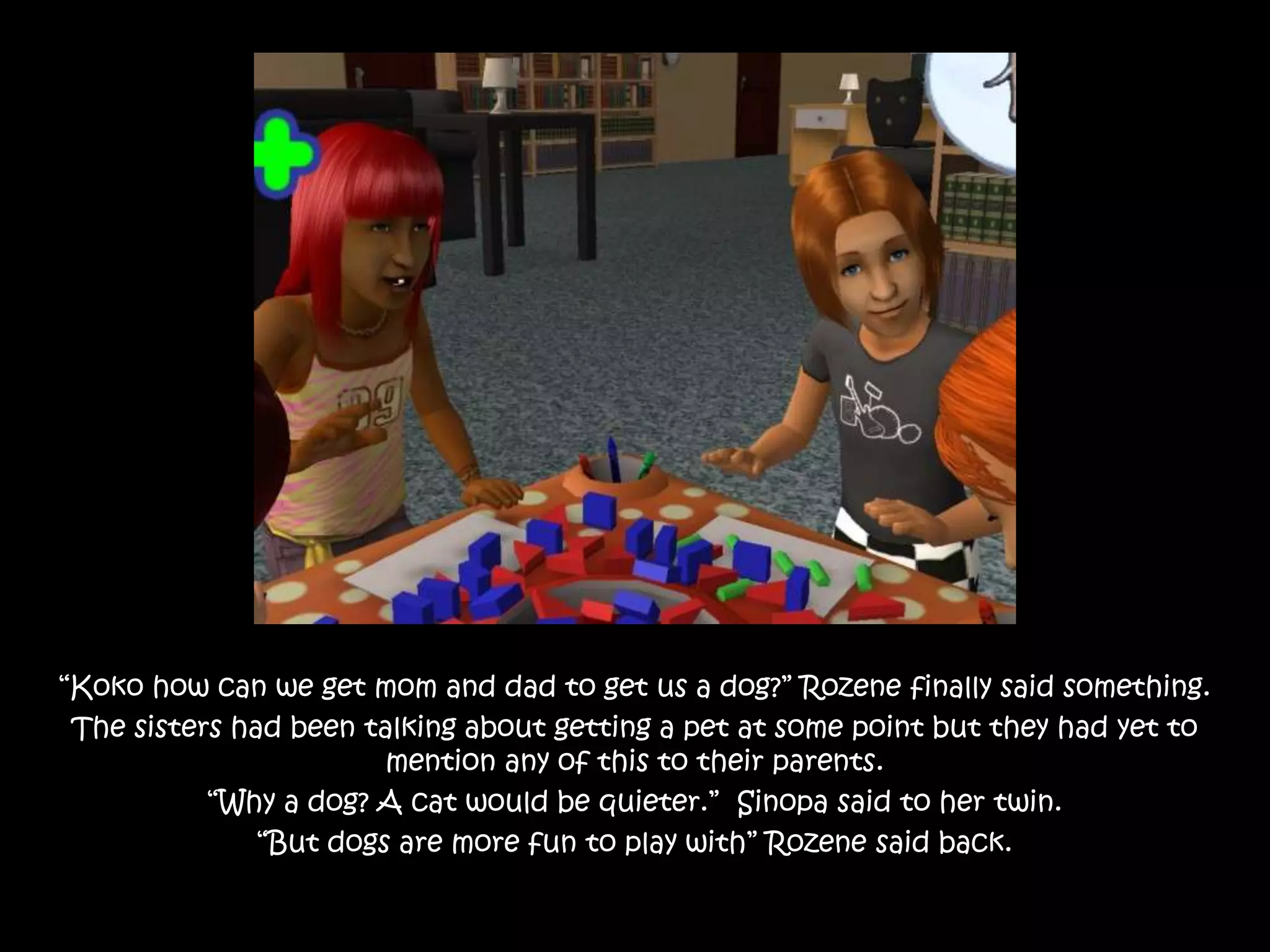 “Koko how can we get mom and dad to get us a dog?” Rozene finally said something.The sisters had been talking about getting a pet at some point but they had yet to mention any of this to their parents.“Why a dog? A cat would be quieter.”  Sinopa said to her twin.“But dogs are more fun to play with” Rozene said back.