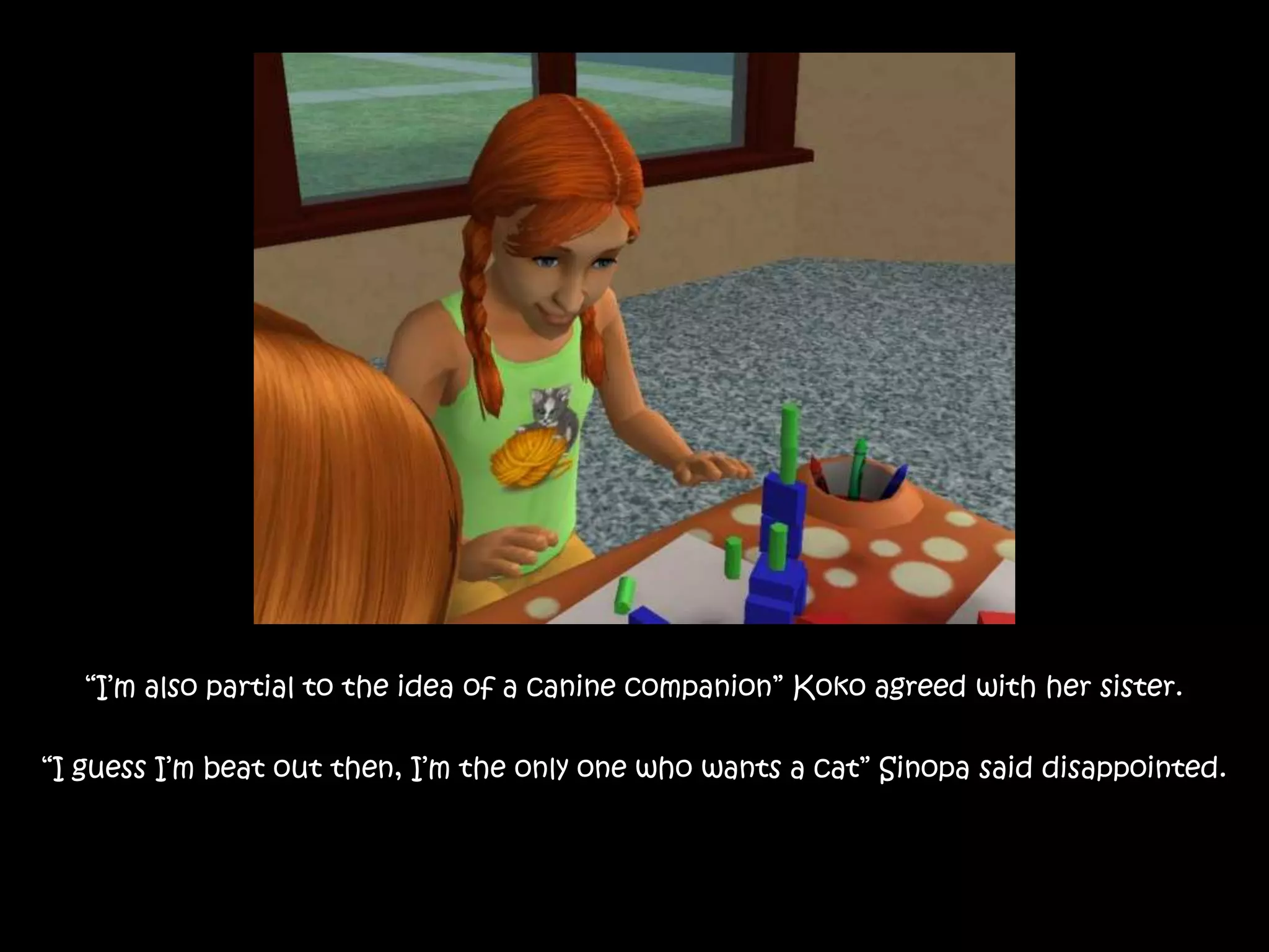“I’m also partial to the idea of a canine companion” Koko agreed with her sister.“I guess I’m beat out then, I’m the only one who wants a cat” Sinopa said disappointed.