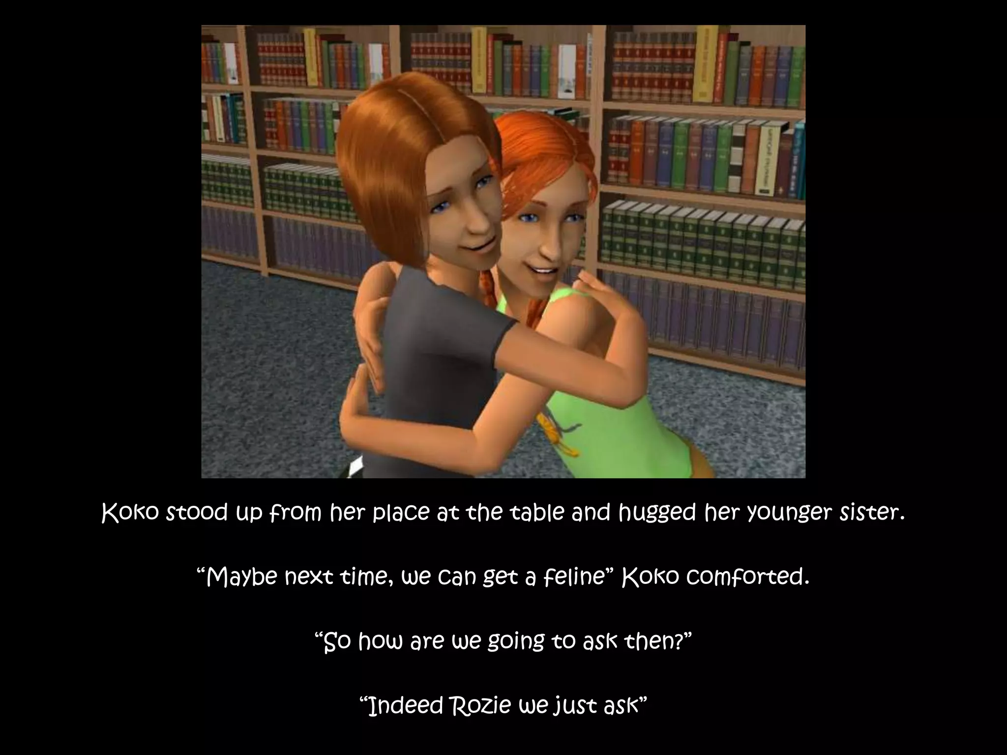 Koko stood up from her place at the table and hugged her younger sister.“Maybe next time, we can get a feline” Koko comforted.“So how are we going to ask then?”“Indeed Rozie we just ask”