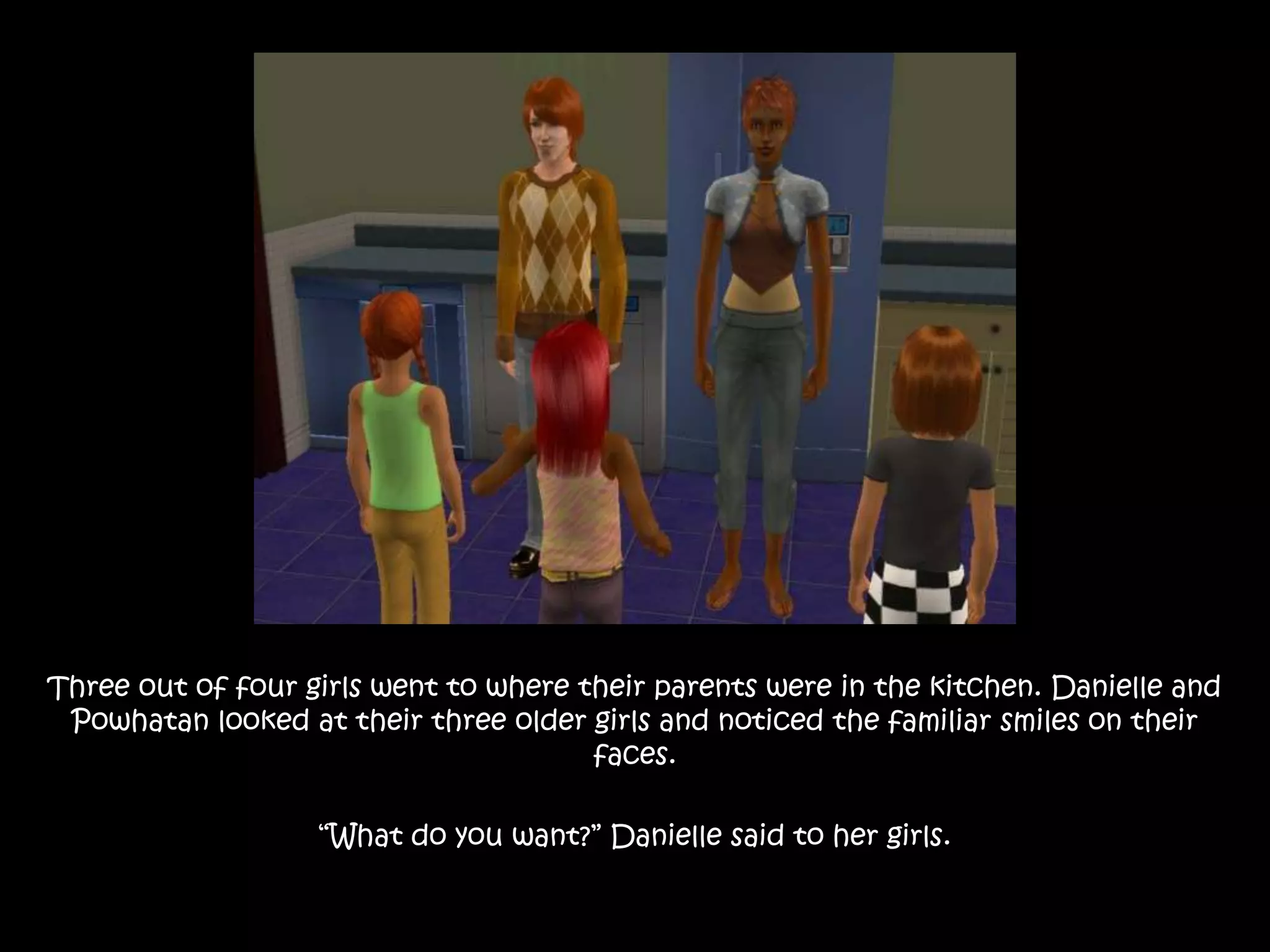 Three out of four girls went to where their parents were in the kitchen. Danielle and Powhatan looked at their three older girls and noticed the familiar smiles on their faces. “What do you want?” Danielle said to her girls.