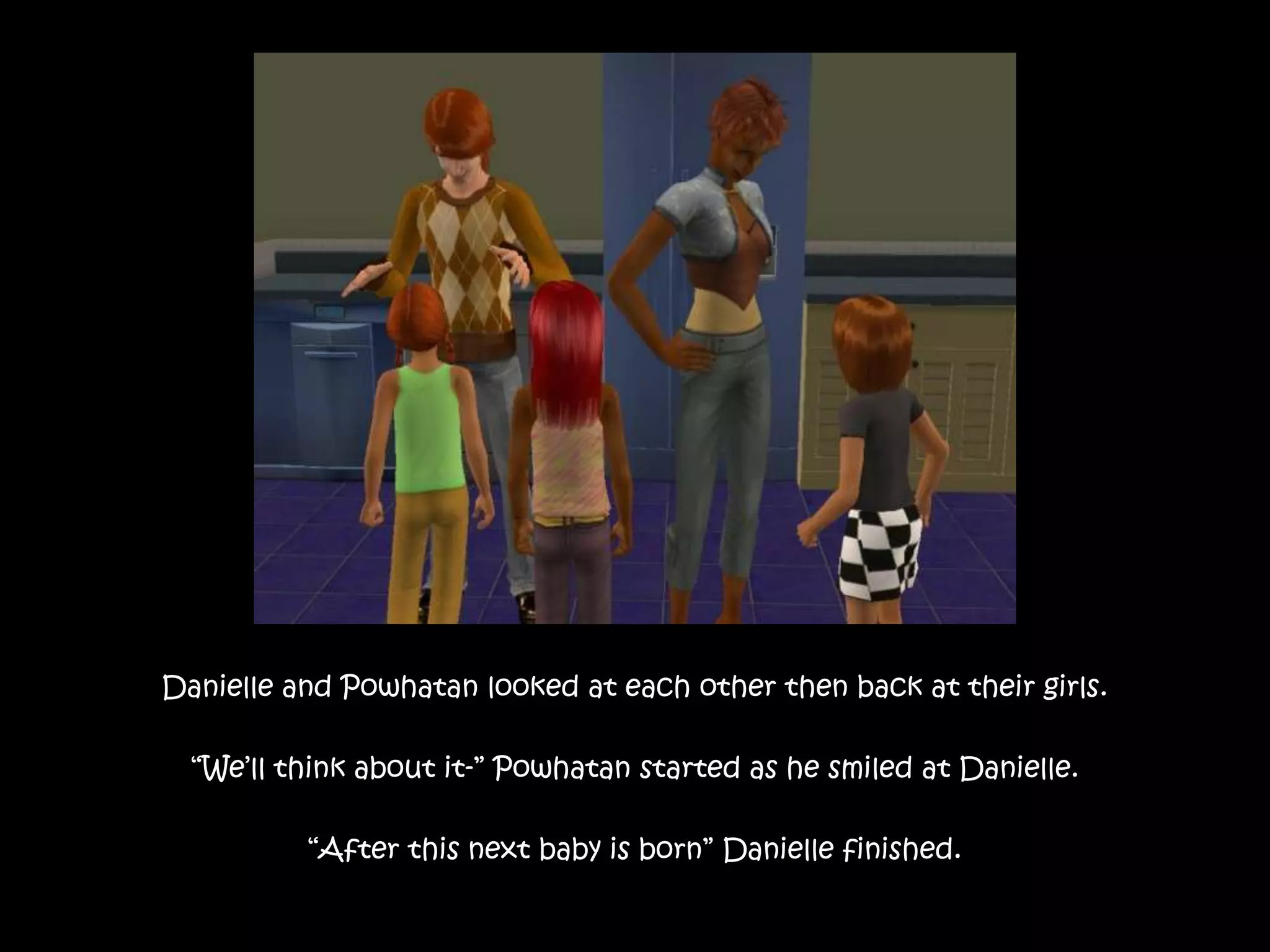 Danielle and Powhatan looked at each other then back at their girls.“We’ll think about it-” Powhatan started as he smiled at Danielle.“After this next baby is born” Danielle finished.