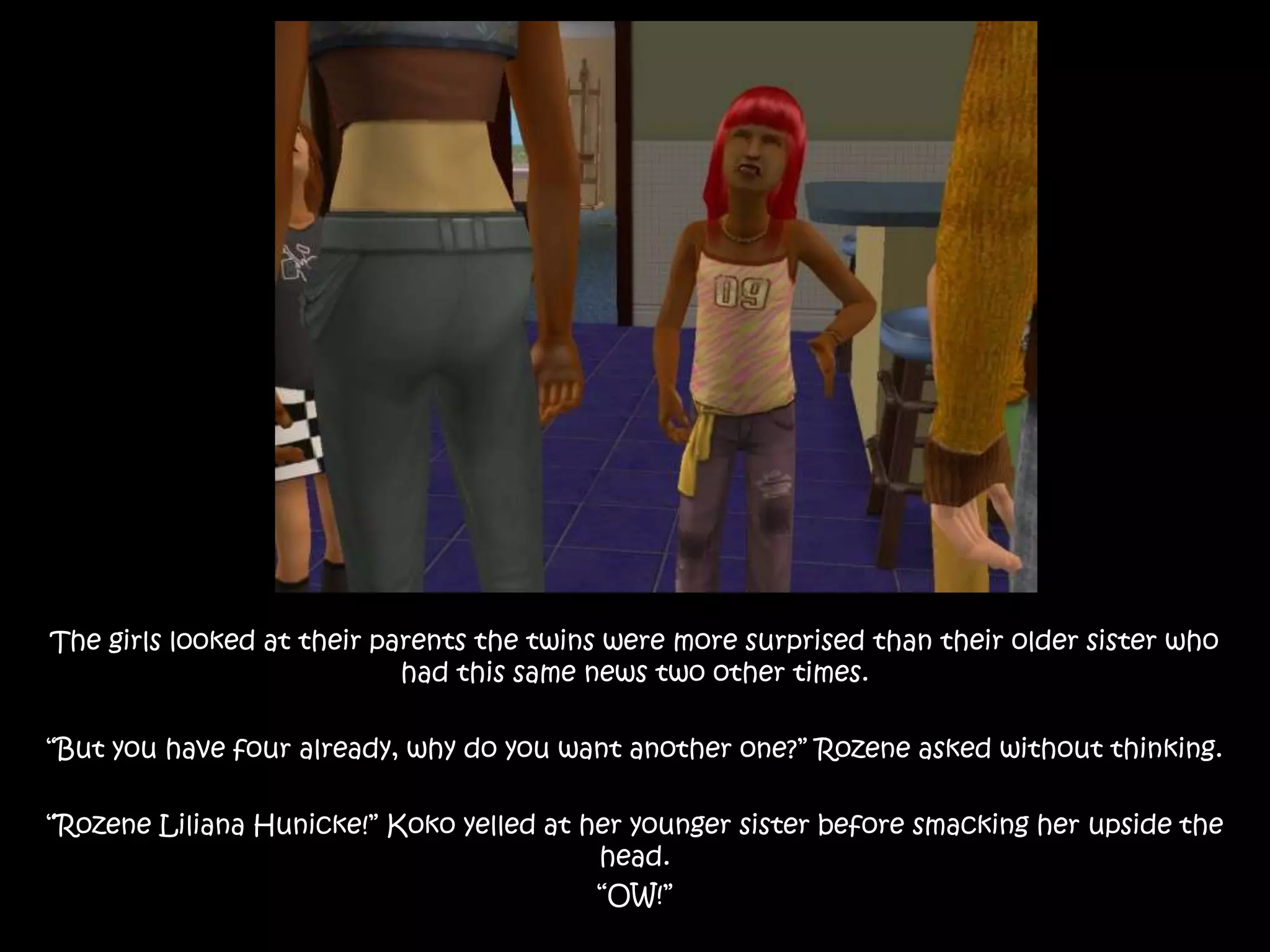 The girls looked at their parents the twins were more surprised than their older sister who had this same news two other times.“But you have four already, why do you want another one?” Rozene asked without thinking.“Rozene Liliana Hunicke!” Koko yelled at her younger sister before smacking her upside the head.“OW!”