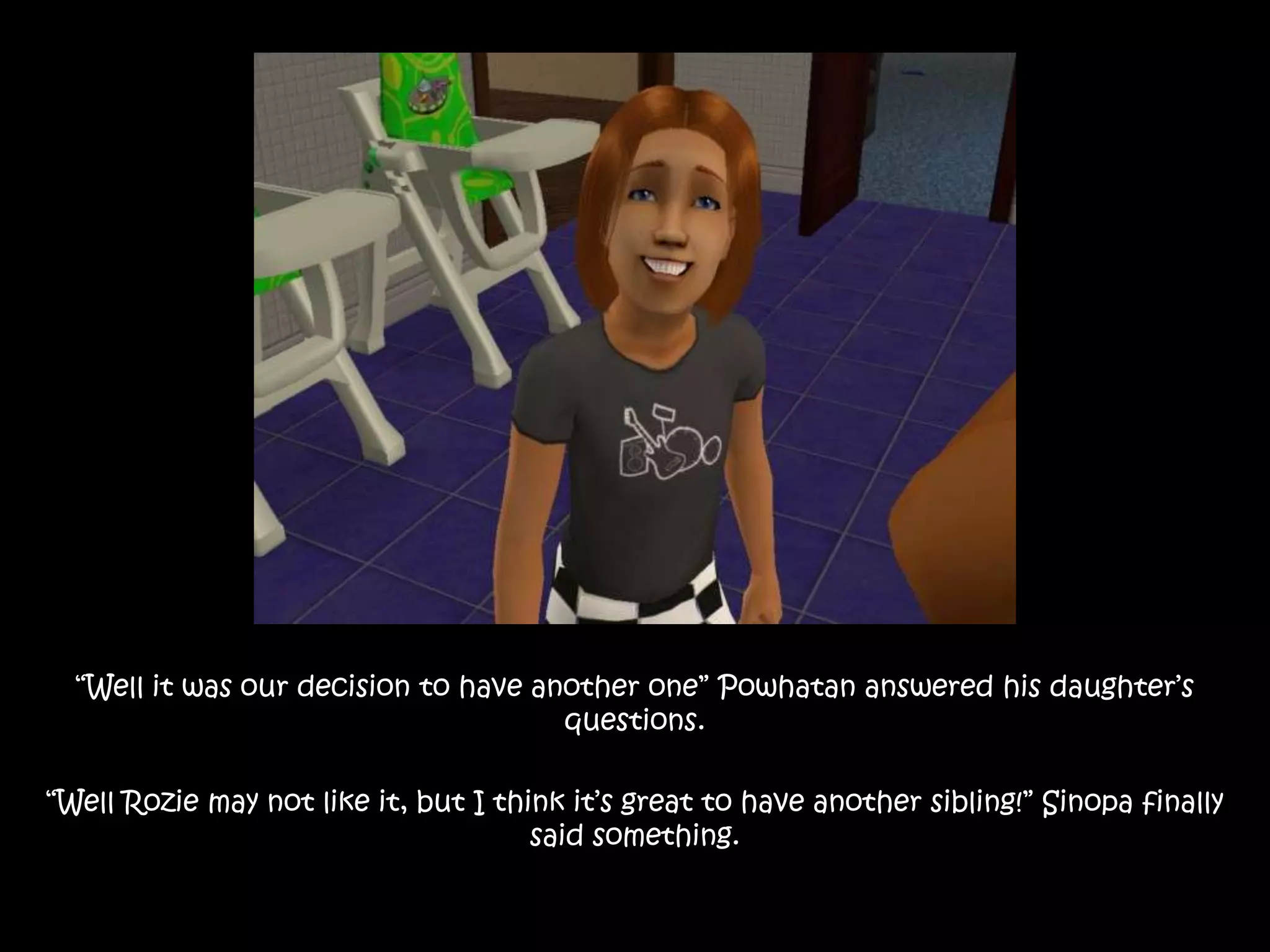 “Well it was our decision to have another one” Powhatan answered his daughter’s questions.“Well Rozie may not like it, but I think it’s great to have another sibling!” Sinopa finally said something.