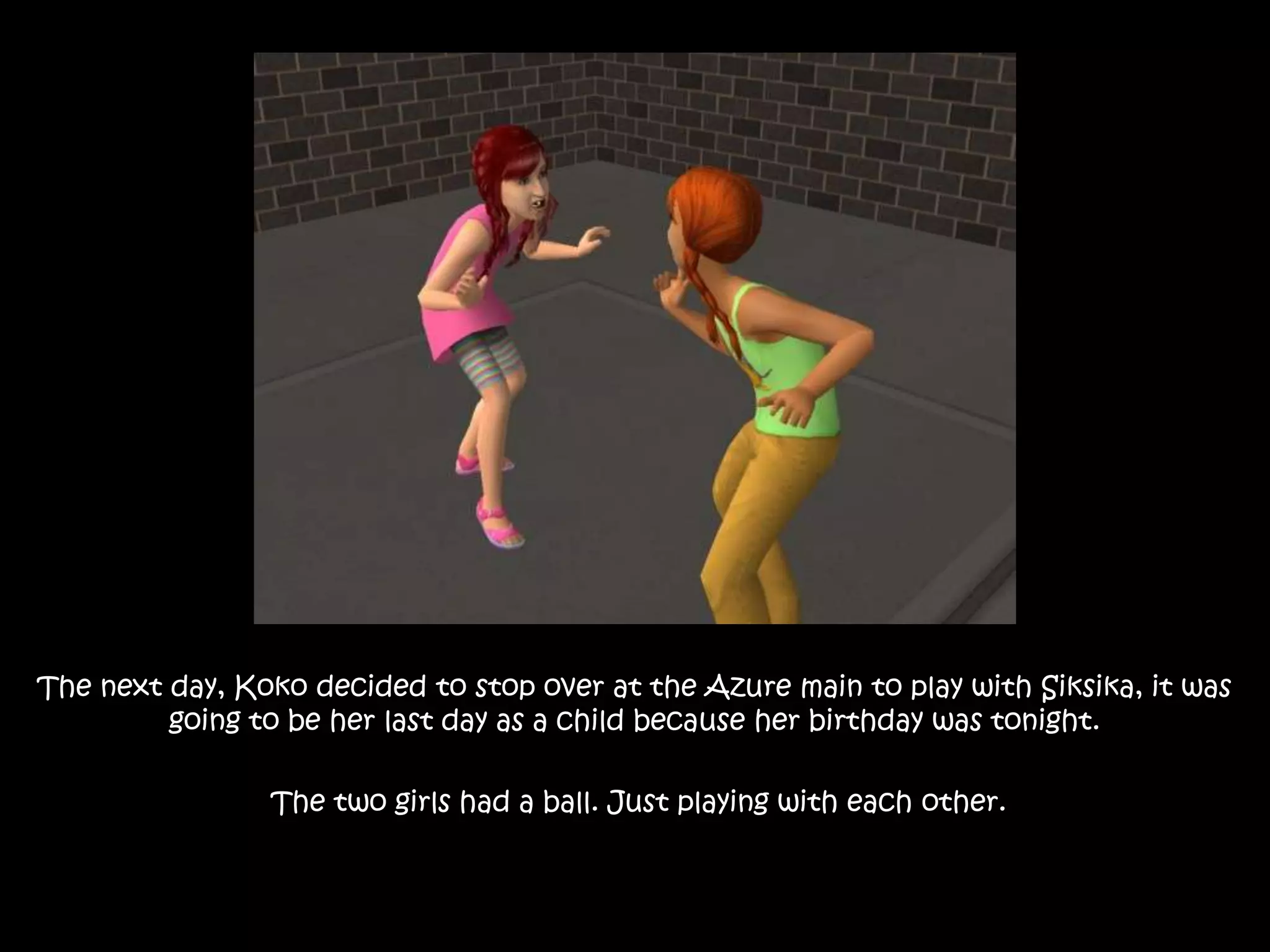 The next day, Koko decided to stop over at the Azure main to play with Siksika, it was going to be her last day as a child because her birthday was tonight. The two girls had a ball. Just playing with each other.
