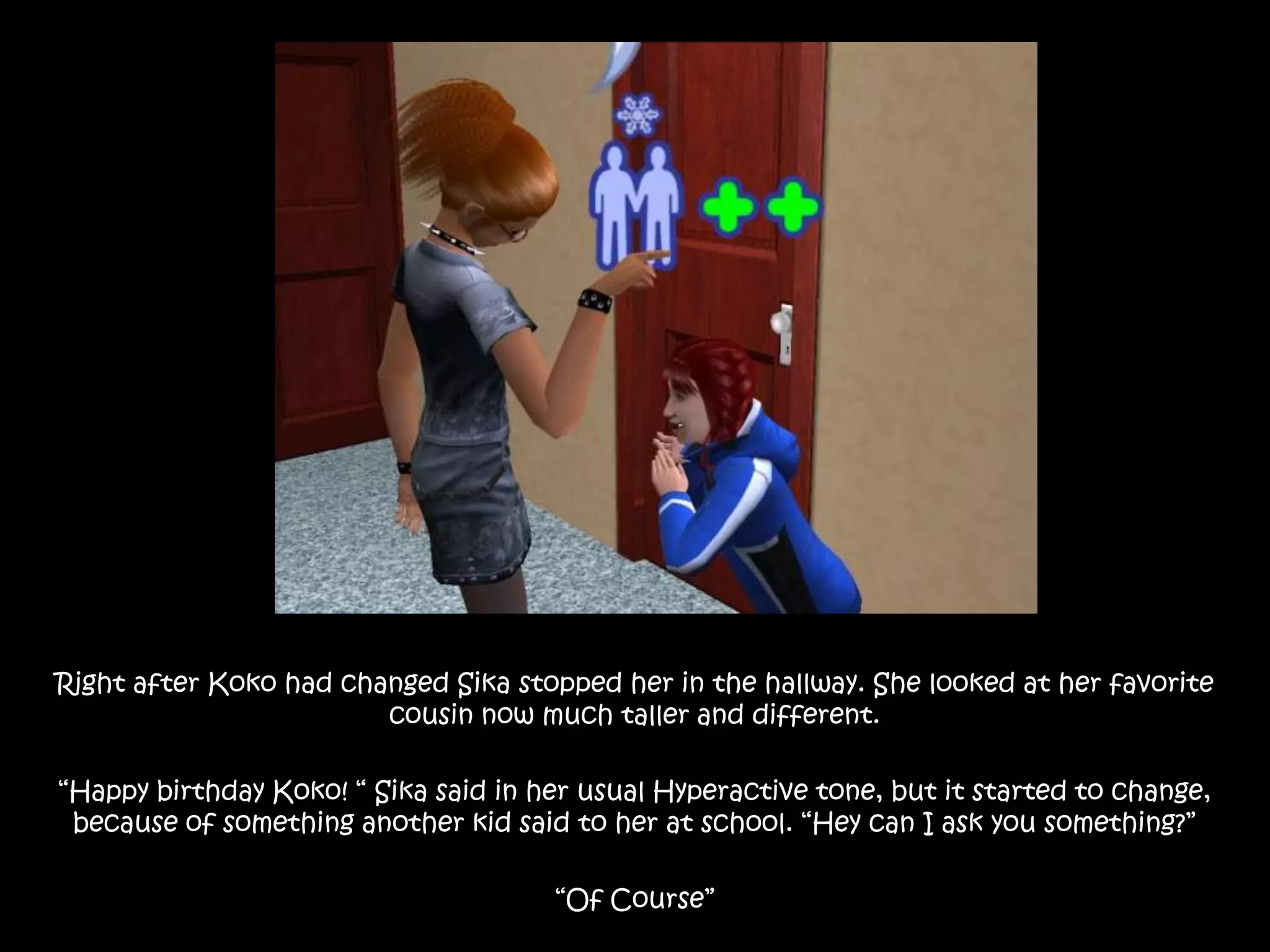 Right after Koko had changed Sika stopped her in the hallway. She looked at her favorite cousin now much taller and different.“Happy birthday Koko! “ Sika said in her usual Hyperactive tone, but it started to change, because of something another kid said to her at school. “Hey can I ask you something?” “Of Course”
