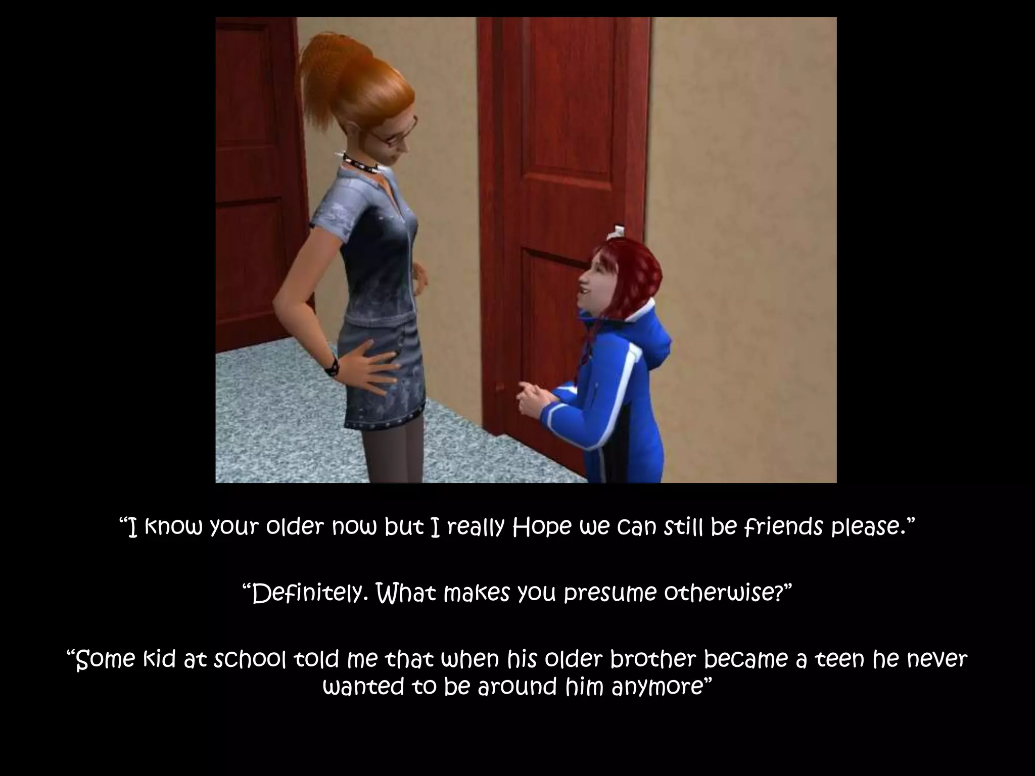 “I know your older now but I really Hope we can still be friends please.”“Definitely. What makes you presume otherwise?”“Some kid at school told me that when his older brother became a teen he never wanted to be around him anymore”