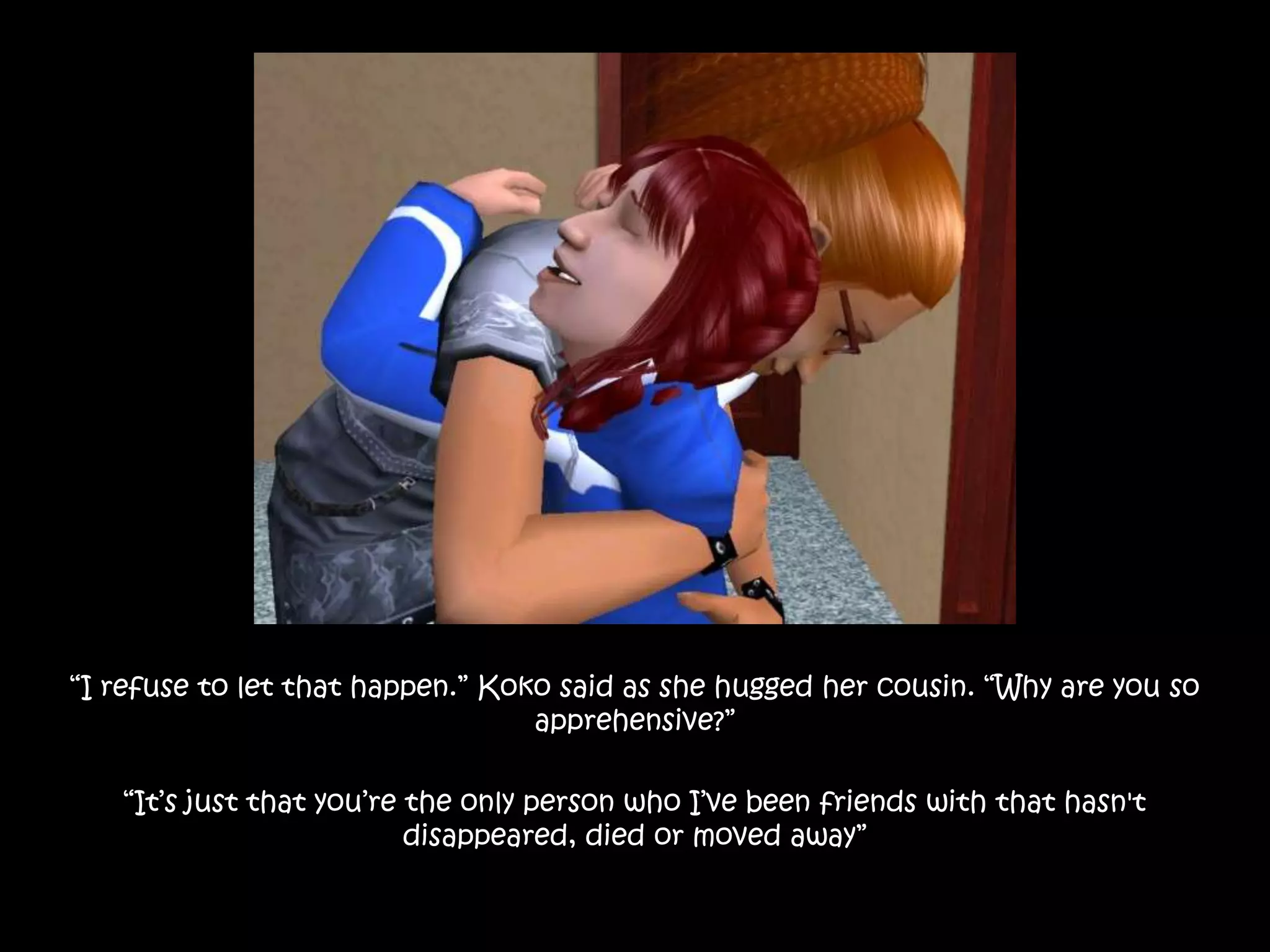“I refuse to let that happen.” Koko said as she hugged her cousin. “Why are you so apprehensive?”“It’s just that you’re the only person who I’ve been friends with that hasn't disappeared, died or moved away”