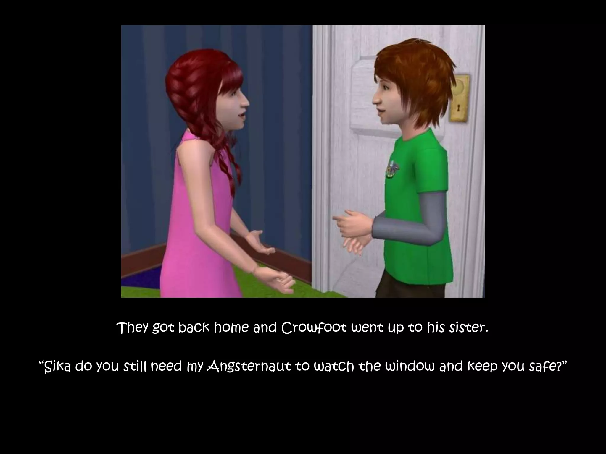 They got back home and Crowfoot went up to his sister.“Sika do you still need my Angsternaut to watch the window and keep you safe?”