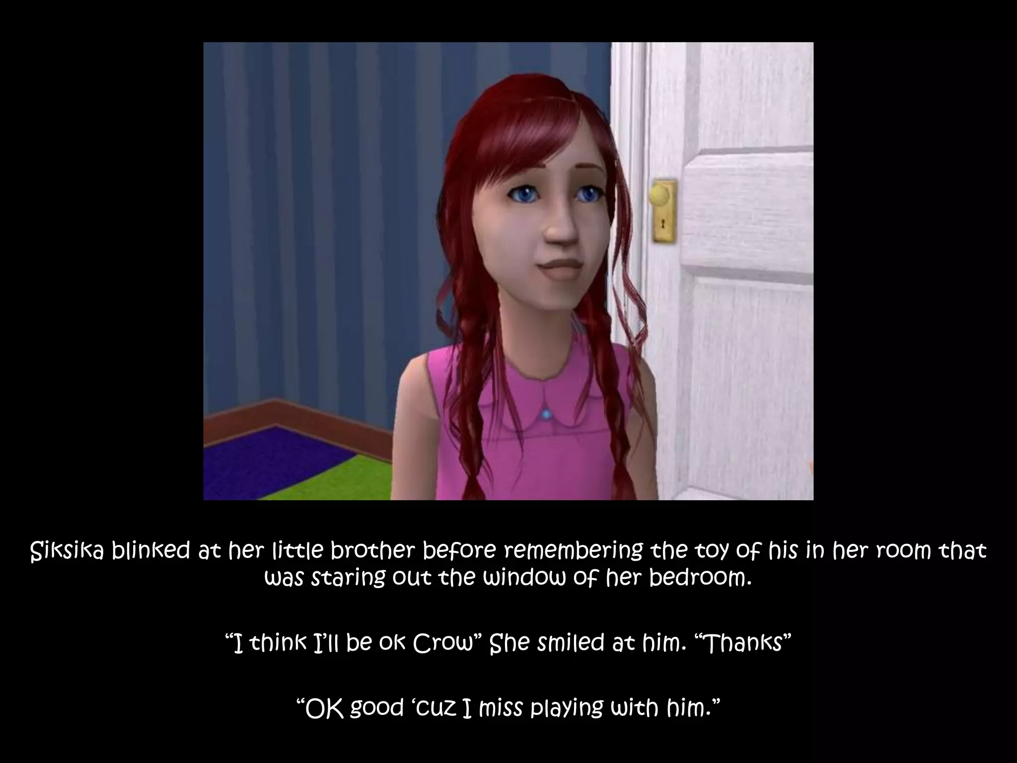 Siksika blinked at her little brother before remembering the toy of his in her room that was staring out the window of her bedroom.“I think I’ll be ok Crow” She smiled at him. “Thanks”“OK good ‘cuz I miss playing with him.”