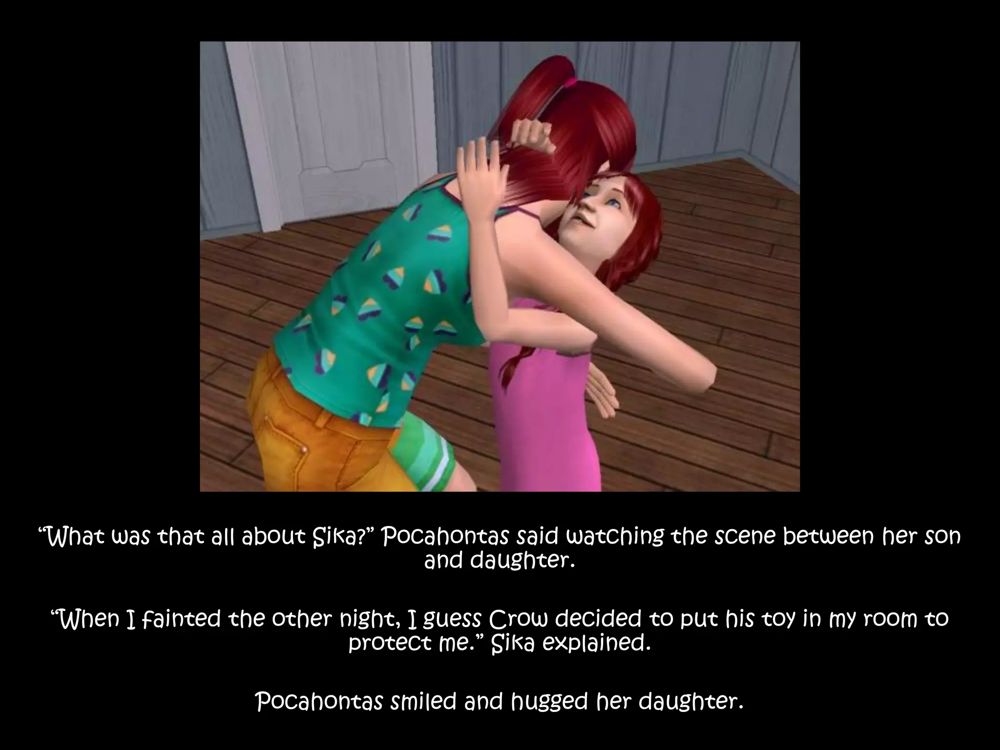 “What was that all about Sika?” Pocahontas said watching the scene between her son and daughter.“When I fainted the other night, I guess Crow decided to put his toy in my room to protect me.” Sika explained.Pocahontas smiled and hugged her daughter.
