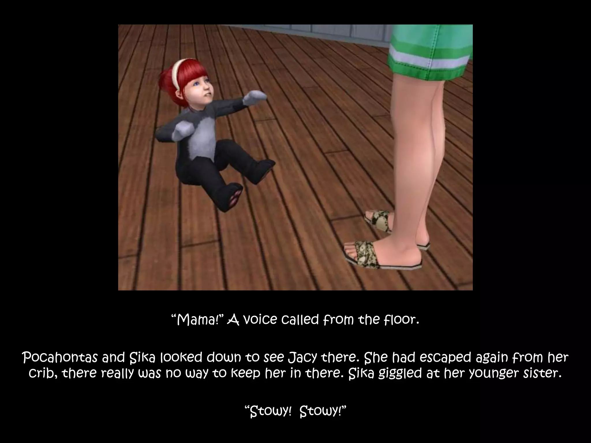 “Mama!” A voice called from the floor.Pocahontas and Sika looked down to see Jacy there. She had escaped again from her crib, there really was no way to keep her in there. Sika giggled at her younger sister.“Stowy!  Stowy!”
