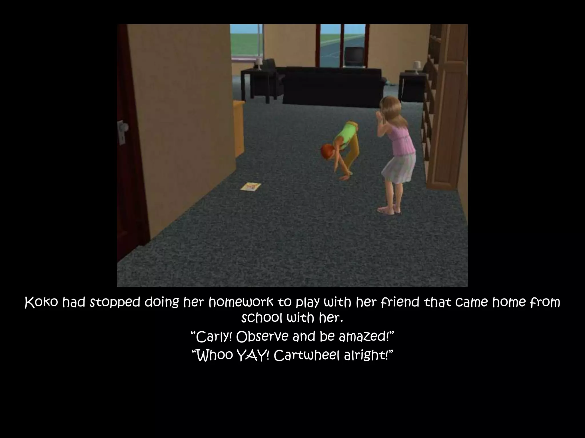 Koko had stopped doing her homework to play with her friend that came home from school with her.“Carly! Observe and be amazed!”“Whoo YAY! Cartwheel alright!”
