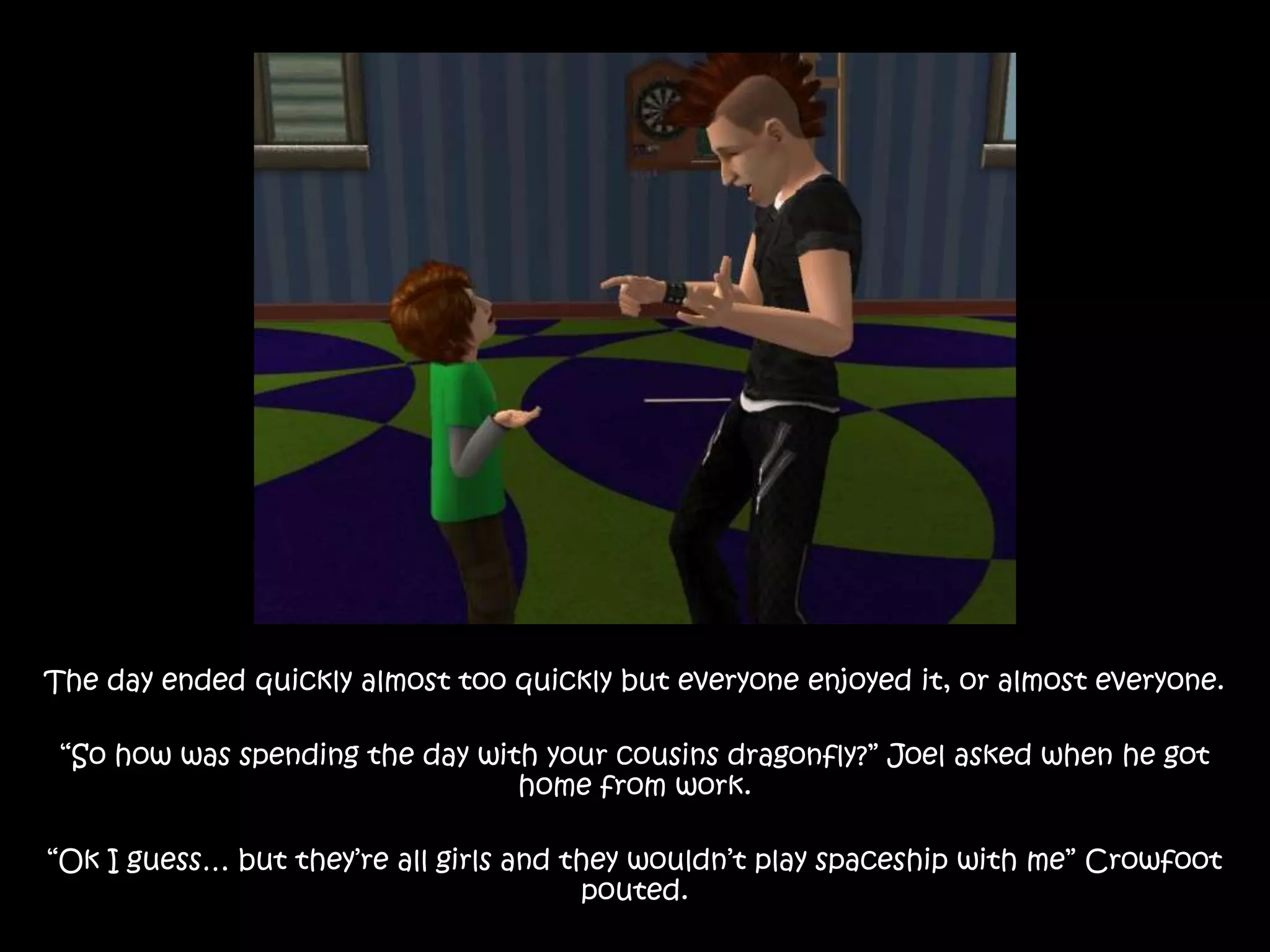 The day ended quickly almost too quickly but everyone enjoyed it, or almost everyone.“So how was spending the day with your cousins dragonfly?” Joel asked when he got home from work.“Ok I guess… but they’re all girls and they wouldn’t play spaceship with me” Crowfoot pouted.