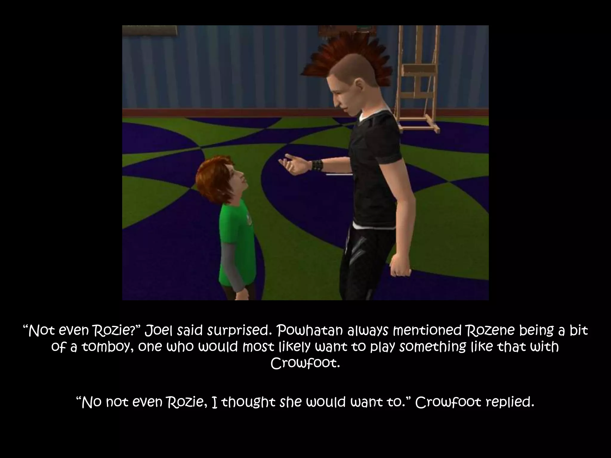 “Not even Rozie?” Joel said surprised. Powhatan always mentioned Rozene being a bit of a tomboy, one who would most likely want to play something like that with Crowfoot.“No not even Rozie, I thought she would want to.” Crowfoot replied.